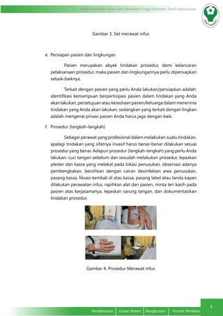 4
Modul Pendidikan Jarak Jauh, Pendidikan Tinggi Kesehatan Prodi Keperawatan
Pendahuluan	 Uraian Materi	 Rangkuman	 Format Penilaian
Gambar 3. Set merawat infus
e.	 Persiapan pasien dan lingkungan
Pasien merupakan abyek tindakan prosedur, demi kelancaran
pelaksanaan prosedur, maka pasien dan lingkungannya perlu dipersiapkan
sebaik-baiknya.
Terkait dengan pasien yang perlu Anda lakukan/persiapkan adalah:
identifikasi kemampuan berpartisipasi pasien dalam tindakan yang Anda
akan lakukan, persetujuan atau kesediaan pasien/keluarga dalam menerima
tindakan yang Anda akan lakukan; sedangkan yang terkait dengan lingkan
adalah mengenai privasi pasien Anda harus jaga dengan baik.
f.	 Prosedur (langkah-langkah)
Sebagai perawat yang profesional dalam melakukan suatu tindakan,
apalagi tindakan yang sifatnya invasif harus benar-benar dilakukan sesuai
prosedur yang benar. Adapun prosedur (langkah-langkah) yang perlu Anda
lakukan: cuci tangan sebelum dan sesudah melakukan prosedur, lepaskan
plester dan kassa yang melekat pada lokasi penusukan, observasi adanya
pembengkakan, bersihkan dengan cairan desinfektan area penusukan,
pasang kassa, fiksasi kembali di atas kassa, pasang label atau tanda kapan
dilakukan perawatan infus, rapihkan alat dan pasien, minta teri kasih pada
pasien atas kerjasamanya, lepaskan sarung tangan, dan dokumentasikan
tindakan prosedur.
Gambar 4. Prosedur Merawat infus
 