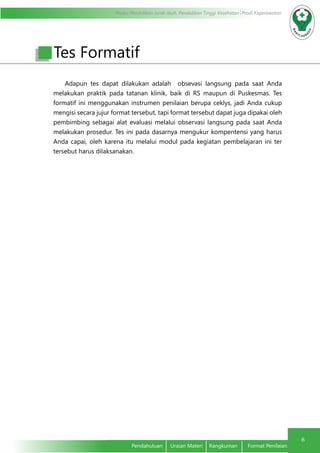 Modul Pendidikan Jarak Jauh, Pendidikan Tinggi Kesehatan Prodi Keperawatan
6
Pendahuluan	 Uraian Materi	 Rangkuman	 Format Penilaian
Adapun tes dapat dilakukan adalah obsevasi langsung pada saat Anda
melakukan praktik pada tatanan klinik, baik di RS maupun di Puskesmas. Tes
formatif ini menggunakan instrumen penilaian berupa ceklys, jadi Anda cukup
mengisi secara jujur format tersebut, tapi format tersebut dapat juga dipakai oleh
pembimbing sebagai alat evaluasi melalui observasi langsung pada saat Anda
melakukan prosedur. Tes ini pada dasarnya mengukur kompentensi yang harus
Anda capai, oleh karena itu melalui modul pada kegiatan pembelajaran ini ter
tersebut harus dilaksanakan.
Tes Formatif
 