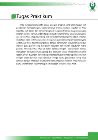 Modul Pendidikan Jarak Jauh, Pendidikan Tinggi Kesehatan Prodi Keperawatan
7
Pendahuluan	 Uraian Materi	 Rangkuman	 Format Penilaian
Anda melaksanakan praktik sesuai dengan program yang telah disusun oleh
pendidikan (tempat/bagian, waktu lamanya praktik). Melalui kegiatan ini Anda
dipantau oleh dosen dan pembimbing baik yang dari Institusi maupun yang ada
di lahan praktik. Namun Anda tidak perlu kuatir bila menemui kesulitan, solusinya
adakarenaAndatetapdidampingiolehfasilitator.Memasanginfusadalahtindakan
invasif dan tidak sederhana, namun merupakan suatu keterampilan tersendiri yang
Anda harus miliki dalam hubungannya dengan pemenuhan kebutuhan cairan dan
elektolit pada pasien yang mengalami kesulitan pemenuhan kebutuhan nutrisi
peroral. Merawat infus infus tak kalah penting dengan keterampilan lainnya
merupakan perbuatan mulia, apalagi bila dilakukan secara ikhlas termasuk amal
ibadah. Untuk itu jangan pernah berpikir sekedar tugas semata, tapi laksanakanlah
dengan sebaik-baiknya tugas tersebut sebagai suatu pengabdian yang tulus.
Lakukan dengan ikhlas dan tulus karena melalui kegiatan ini selain Anda mendapat
suatu keterampilan, juga mendapat amal ibadah tentunya insya Allah.
Tugas Praktikum
 