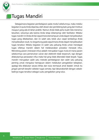 Modul Pendidikan Jarak Jauh, Pendidikan Tinggi Kesehatan Prodi Keperawatan
8
Pendahuluan	 Uraian Materi	 Rangkuman	 Format Penilaian
Sebagaimana kegiatan pembelajaran pada modul sebelumnya, maka melalui
kegiatan ini pula Anda dipantau oleh dosen dan pembibing baik yang dari Institusi
maupun yang ada di lahan praktik. Namun Anda tidak perlu kuatir bila menemui
kesulitan, solusinya ada karena Anda tetap didampingi oleh fasilitator. Melalui
tugas mandiri ini Anda dinilai sejauhmana kemampuan anda dapat menyelesaikan
tugas yang dibebankan, dan ini salah satu tolok ukur cepat lambatnya Anda
menyelesaikan studi, itu tergantung pada sejauhmana Anda dapat menyelesaikan
tugas tersebut. Melalui kegiatan ini salah satu peluang Anda untuk mendapat
tugas sifatnya mandiri dalam hal melaksanakan prosedur merawat infus.
Menolong pasien (merawat infus) adalah merupakan tugas mulia di mana pasien
sebelumnya cara pemenuhan cairan dan elektrolit tidak terpenuhi, tapi dengan
dilakukannya perawatan infus maka hal yang tidak dikendaki tidak terjadi. Tugas
mandiri merupakan salah satu metode pembelajaran dan salah satu peluang
penting untuk mengukur kemapuan dalam melakukan pengabdian kebajikan,
apalagi bila dilakukan secara ikhlas dan tulus termasuk amal ibadah. Untuk itu
jangan pernah berpikir sekedar tugas semata, tapi laksanakanlah dengan sebaik-
baiknya tugas tersebut sebagai suatu pengabdian yang tulus.
Tugas Mandiri
 