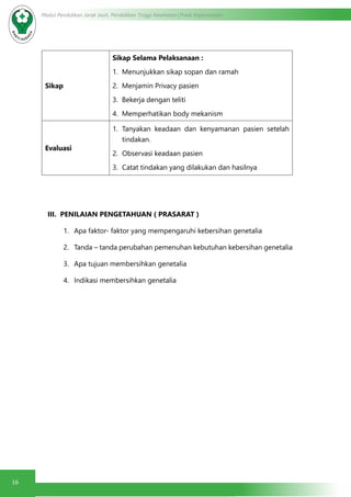 16
Modul Pendidikan Jarak Jauh, Pendidikan Tinggi Kesehatan Prodi Keperawatan
Sikap
Sikap Selama Pelaksanaan :
1.	 Menunjukkan sikap sopan dan ramah
2.	 Menjamin Privacy pasien
3.	 Bekerja dengan teliti
4.	 Memperhatikan body mekanism
Evaluasi
1.	 Tanyakan keadaan dan kenyamanan pasien setelah
tindakan.
2.	 Observasi keadaan pasien
3.	 Catat tindakan yang dilakukan dan hasilnya
III. PENILAIAN PENGETAHUAN ( PRASARAT )
1.	 Apa faktor- faktor yang mempengaruhi kebersihan genetalia
2.	 Tanda – tanda perubahan pemenuhan kebutuhan kebersihan genetalia
3.	 Apa tujuan membersihkan genetalia
4.	 Indikasi membersihkan genetalia
 