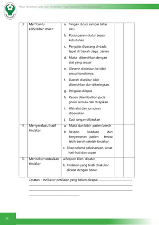 24
Modul Pendidikan Jarak Jauh, Pendidikan Tinggi Kesehatan Prodi Keperawatan
3. Membantu
kebersihan mulut
a.	 Tangan dicuci sampai batas
siku
b.	 Posisi pasien diatur sesuai
kebutuhan
c.	 Pengalas dipasang di dada
tepat di bawah dagu pasien
d.	 Mulut dibersihkan dengan
alat yang sesuai
e.	 Gleserin dioleskan ke bibir
sesuai kondisinya.
f.	 Daerah disekitar bibir
dibersihkan dan dikeringkan.
g.	 Pengalas dilepas
h.	 Pasien dikembalikan pada
posisi semula dan dirapikan
i.	 Alat-alat dan sampiran
dibereskan
j.	 Cuci tangan dilakukan
4. Mengevaluasi hasil
tindakan
a.	 Mulut dan bibir pasien bersih
b.	 Respon keadaan dan
kenyamanan pasien terasa
lebih bersih setelah tindakan
c. Sikap selama pelaksanaan, sabar.
hati-hati dan sopan
5. Mendokumentasikan
tindakan
a.Respon klien dicatat
b. Tindakan yang telah dilakukan
dicatat dengan benar
Catatan : Indikator penilaian yang belum dicapai ................................................
.....................................................................................................................................................
.....................................................................................................................................................
.........................................................................
 
