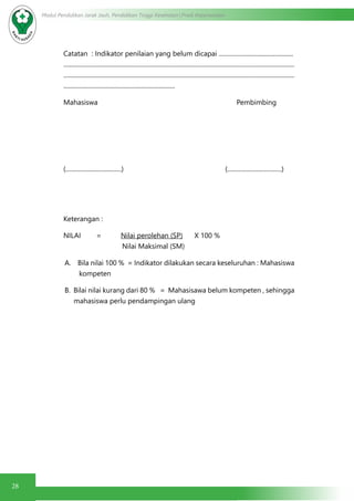 28
Modul Pendidikan Jarak Jauh, Pendidikan Tinggi Kesehatan Prodi Keperawatan
Catatan : Indikator penilaian yang belum dicapai ................................................
.....................................................................................................................................................
.....................................................................................................................................................
........................................................................
Mahasiswa Pembimbing
(....................................) (...................................)
Keterangan :
NILAI = Nilai perolehan (SP) X 100 %
Nilai Maksimal (SM)
A. Bila nilai 100 % = Indikator dilakukan secara keseluruhan : Mahasiswa
kompeten
B. Bilai nilai kurang dari 80 % = Mahasisawa belum kompeten , sehingga
mahasiswa perlu pendampingan ulang
 