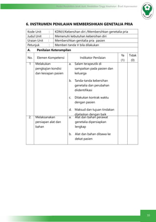 35
Modul Pendidikan Jarak Jauh, Pendidikan Tinggi Kesehatan Prodi Keperawatan
6. INSTRUMEN PENILAIAN MEMBERSIHKAN GENETALIA PRIA
Kode Unit : KDM/I/Kebersihan diri /Membersihkan genetalia pria
Judul Unit : Memenuhi kebutuhan kebersihan diri
Uraian Unit : Membersihkan genitalia pria pasien
Petunjuk : Memberi tanda V bila dilakukan
A.	 Penilaian Keterampilan
No. Elemen Kompetensi Indikator Penilaian
Ya
(1)
Tidak
(0)
1 Melakukan
pengkajian kondisi
dan kesiapan pasien
a.	 Salam terapeutik di
sampaikan pada pasien dan
keluarga
b.	 Tanda-tanda kebersihan
genetalia dan perubahan
diidentifikasi
c.	 Dilakukan kontrak waktu
dengan pasien
d.	 Maksud dan tujuan tindakan
dijelaskan dengan baik
2. Melaksanakan
persiapan alat dan
bahan
a.	 Alat dan bahan perawat
genetalia dipersiapkan
lengkap
b.	 Alat dan bahan dibawa ke
dekat pasien
 