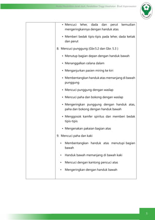 5
Modul Pendidikan Jarak Jauh, Pendidikan Tinggi Kesehatan Prodi Keperawatan
•	 Mencuci leher, dada dan perut kemudian
mengeringkannya dengan handuk atas
•	 Memberi bedak tipis-tipis pada leher, dada ketiak
dan perut
8. Mencuci punggung (Gbr.5.2 dan Gbr. 5.3 )
•	 Menutup bagian depan dengan handuk bawah
•	 Menanggalkan celana dalam
•	 Menganjurkan pasien miring ke kiri
•	 Membentangkan handuk atas memanjang di bawah
punggung
•	 Mencuci punggung dengan waslap
•	 Mencuci paha dan bokong dengan waslap
•	 Mengeringkan punggung dengan handuk atas,
paha dan bokong dengan handuk bawah
•	 Menggosok kamfer spiritus dan memberi bedak
tipis-tipis
•	 Mengenakan pakaian bagian atas
9. Mencuci paha dan kaki
•	 Membentangkan handuk atas menutupi bagian
bawah
•	 Handuk bawah memanjang di bawah kaki
•	 Mencuci dengan kantong pencuci atas
•	 Mengeringkan dengan handuk bawah
 