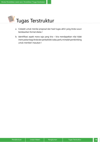 Modul Pendidikan Jarak Jauh, Pendidikan Tinggi Kesehatan
10Pendahuluan		 Uraian Materi		 Rangkuman	 Tugas Terstruktur
a.	 Cobalah untuk menilai proposal dan hasil tugas akhir yang Anda susun
berdasarkan format diatas !
b.	 Identifikasi aspek mana saja yang kira – kira mendapatkan nilai tidak
memuaskanbagiAndadanperbaikilah,kalauperlumintalahpembimbing
untuk memberi masukan !
Tugas Terstruktur
 