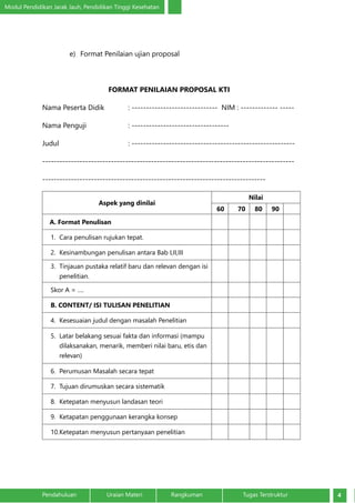 Modul Pendidikan Jarak Jauh, Pendidikan Tinggi Kesehatan
4Pendahuluan		 Uraian Materi		 Rangkuman	 Tugas Terstruktur
e)	 Format Penilaian ujian proposal
FORMAT PENILAIAN PROPOSAL KTI
Nama Peserta Didik		 : ------------------------------ NIM : ------------- -----
Nama Penguji		 : ----------------------------------
Judul				: ---------------------------------------------------------
----------------------------------------------------------------------------------------
------------------------------------------------------------------------------	
Aspek yang dinilai
Nilai
60 70 80 90
A. Format Penulisan
1.	 Cara penulisan rujukan tepat.
2.	 Kesinambungan penulisan antara Bab I,II,III
3.	 Tinjauan pustaka relatif baru dan relevan dengan isi
penelitian.
Skor A = ….
B. CONTENT/ ISI TULISAN PENELITIAN
4.	 Kesesuaian judul dengan masalah Penelitian
5.	 Latar belakang sesuai fakta dan informasi (mampu
dilaksanakan, menarik, memberi nilai baru, etis dan
relevan)
6.	 Perumusan Masalah secara tepat
7.	 Tujuan dirumuskan secara sistematik
8.	 Ketepatan menyusun landasan teori
9.	 Ketapatan penggunaan kerangka konsep
10.	Ketepatan menyusun pertanyaan penelitian
 