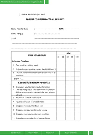 Modul Pendidikan Jarak Jauh, Pendidikan Tinggi Kesehatan
6Pendahuluan		 Uraian Materi		 Rangkuman	 Tugas Terstruktur
f)	 Format Penilaian ujian Hasil
FORMAT PENILAIAN LAPORAN AKHIR KTI
Nama Peserta Didik		 : ------------------------------ NIM : -------------------
Nama Penguji		 : ----------------------------------
Judul				: ---------------------------------------------------------
------------------------------------------------------------------------------------
------------------------------------------------------------------------------------
ASPEK YANG DINILAI
Nilai
60 70 80 90 100
A. Format Penulisan
1.	 Cara penulisan rujukan tepat.
2.	 Kesinambungan penulisan antara Bab I,II,III,IV dan V
3.	 Tinjauan pustaka relatif baru dan relevan dengan isi
penelitian.
Skor A = ….
B. CONTENT/ ISI TULISAN PENELITIAN
4.	 Kesesuaian judul dengan masalah Penelitian
5.	 Latar belakang sesuai fakta dan informasi (mampu
dilaksanakan, menarik, memberi nilai baru, etis dan
relevan)
6.	 Perumusan Masalah secara tepat
7.	 Tujuan dirumuskan secara sistematik
8.	 Ketepatan menyusun landasan teori
9.	 Ketapatan penggunaan kerangka konsep
10.	Ketepatan menyusun pertanyaan penelitian
11.	 Ketepatan menentukan Jenis Laporan Kasus
 