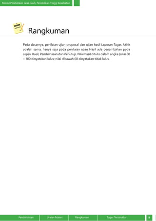 Modul Pendidikan Jarak Jauh, Pendidikan Tinggi Kesehatan
9Pendahuluan		 Uraian Materi		 Rangkuman	 Tugas Terstruktur
Pada dasarnya, penilaian ujian proposal dan ujian hasil Laporan Tugas Akhir
adalah sama, hanya saja pada penilaian ujian Hasil ada penambahan pada
aspek Hasil, Pembahasan dan Penutup. Nilai hasil ditulis dalam angka (nilai 60
– 100 dinyatakan lulus; nilai dibawah 60 dinyatakan tidak lulus.
	Rangkuman
 