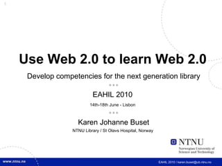 Use Web 2.0 to learn Web 2.0   Develop competencies for the next generation library  EAHIL 2010  14th-18th June - Lisbon    Karen Johanne Buset NTNU Library / St Olavs Hospital, Norway   