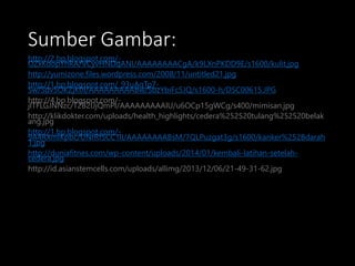 Sumber Gambar:
http://2.bp.blogspot.com/-
OZxKdopYhRA/VCyvHNDqANI/AAAAAAAACgA/k9LXnPKDD9E/s1600/kulit.jpg
http://yumizone.files.wordpress.com/2008/11/untitled21.jpg
http://1.bp.blogspot.com/_93uAqTp7-
Sw/Sdv5OKZjK0I/AAAAAAAAABw/SbzYbiFc5JQ/s1600-h/DSC00615.JPG
http://4.bp.blogspot.com/-
jlTFLGJNNzc/T2B2IJjQmPI/AAAAAAAAAlU/u6OCp15gWCg/s400/mimisan.jpg
http://klikdokter.com/uploads/health_highlights/cedera%252520tulang%252520belak
ang.jpg
http://1.bp.blogspot.com/-
9A4RXmIKpbc/UNrRf5CC1lI/AAAAAAAABsM/7QLPuzgat3g/s1600/kanker%252Bdarah
1.jpg
http://duniafitnes.com/wp-content/uploads/2014/01/kembali-latihan-setelah-
cedera.jpg
http://id.asianstemcells.com/uploads/allimg/2013/12/06/21-49-31-62.jpg
 