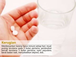 Membosankan karena harus minum setiap hari, mual,
pusing terutama pada 3 bulan pertama, perdarahan
bercak terutama 3 bulan pertama, nyeri payudara,
berat badan naik, menyebabkan depresi, dsb..
---------------------------------------------------------------------------------------
Kerugian
http://assets.kompas.com/data/photo/2011/08/01/1100296620X310.jpg
 