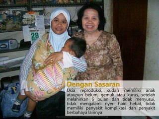 Usia reproduksi, sudah memiliki anak
ataupun belum, gemuk atau kurus, setelah
melahirkan 6 bulan dan tidak menyusui,
tidak mengalami nyeri haid hebat, tidak
memiliki penyakit komplikasi dan penyakit
berbahaya lainnya
------------------------------------------------------------------------
Dengan Sasaran
https://sulastama.files.wordpress.com/2008/09/100_5558-medium.jpg
 