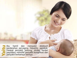 Ibu hamil dan menyusui eksklusif,
perdarahan pervagina, hepatitis,
perokok, riwayat penyakit jantung,
stroke, kanker payudara, memiliki
penyakit komplikasi dan penyakit
berbahaya lainnya
Yaitu-----------------------
Ibu hamil dan menyusui eksklusif,
perdarahan pervagina, hepatitis, perokok,
riwayat penyakit jantung, stroke, kanker
payudara, memiliki penyakit komplikasi dan
penyakit berbahaya lainnya
Yaitu------------------
http://www.yasudahlah.com/wp-content/uploads/2014/04/ASI1.jpg
 