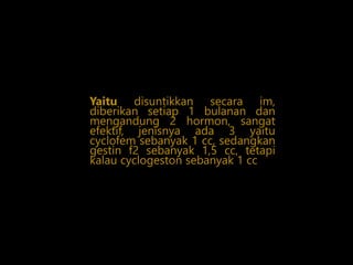 Yaitu disuntikkan secara im,
diberikan setiap 1 bulanan dan
mengandung 2 hormon, sangat
efektif, jenisnya ada 3 yaitu
cyclofem sebanyak 1 cc, sedangkan
gestin f2 sebanyak 1,5 cc, tetapi
kalau cyclogeston sebanyak 1 cc
 