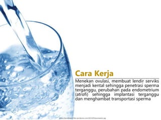 Menekan ovulasi, membuat lendir serviks
menjadi kental sehingga penetrasi sperma
terganggu, perubahan pada endometrium
(atrofi) sehingga implantasi terganggu
dan menghambat transportasi sperma
--------------------------------------------------------------------
Cara Kerja
https://pondokecil.files.wordpress.com/2013/03/purewater.jpg
 
