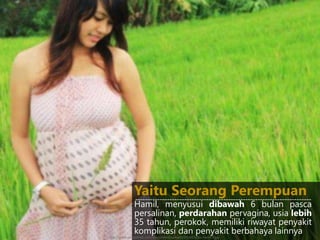 Hamil, menyusui dibawah 6 bulan pasca
persalinan, perdarahan pervagina, usia lebih
35 tahun, perokok, memiliki riwayat penyakit
komplikasi dan penyakit berbahaya lainnya
Yaitu Seorang Perempuan------------------------------------------------------------------------
http://www.yasudahlah.com/wp-content/uploads/2014/03/ibu-hamil-7.jpg
 