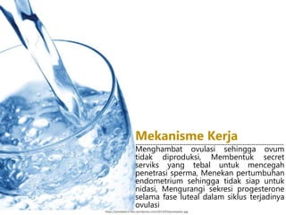 https://pondokecil.files.wordpress.com/2013/03/purewater.jpg
Menghambat ovulasi sehingga ovum
tidak diproduksi, Membentuk secret
serviks yang tebal untuk mencegah
penetrasi sperma, Menekan pertumbuhan
endometrium sehingga tidak siap untuk
nidasi, Mengurangi sekresi progesterone
selama fase luteal dalam siklus terjadinya
ovulasi
Mekanisme Kerja--------------------------------------------------------------------
 