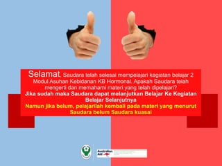Selamat, Saudara telah selesai mempelajari kegiatan belajar 2
Modul Asuhan Kebidanan KB Hormonal. Apakah Saudara telah
mengerti dan memahami materi yang telah dipelajari?
Jika sudah maka Saudara dapat melanjutkan Belajar Ke Kegiatan
Belajar Selanjutnya
Namun jika belum, pelajarilah kembali pada materi yang menurut
Saudara belum Saudara kuasai
 