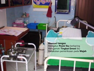 Mencuci tangan
Mengatur Posisi Ibu berbaring
Mengamati Tingkat Emosi ibu
Melakukan pemeriksaan pada Wajah
http://3.bp.blogspot.com/-Sr4NvTb-eoo/Tb9fjWNwLPI/AAAAAAAAAZg/ftdzN2zgwqI/s1600/Ruang+Bersalin+komplit.JPG
 