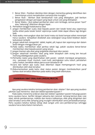 9
Modul Pendidikan Jarak Jauh Pendidikan Tinggi Kesehatan
	 Benar Klien : Pastikan identitas klien dengan memeriksa gelang identifikasi dan
memintanya untuk menyebutkan namanya bila mungkin.
	 Benar Rute : Berikan obat berdasarkan rute yang ditetapkan. Jadi berikan
pengobatan dengan persiapan yang tepat untuk rute yang ditetapkan
	 Benar Waktu : Ikuti jadwal pemberian obat rutin lembaga, semua pesan “start”
atau “sekarang” diberikan dengan tepat .
6.	 Perhatikan tanggal kadaluwarsa obat
7.	 Jangan memberikan suatu obat kepada pasien dari kotak/ botol atau sejenisnya
ketika etiket pada kotak/ botol/ sejenisnya sudah tidak dapat dibaca lagi dengan
baik.
8.	 Pada waktu menuangkan obat dari botol maka sisi botol tempat etiket menempel
harus saudara tempatkan disebelah atas sedangkan tutup botol letakkan dalam
kedudukan terbalik.
9.	 Jangan sekali-kali mengambil tablet, kaplet, pill, kapsul dan sejenisnya dari dalam
botol dengan menggunakan jari.
10.	Pada waktu memberkan obat periksa sekali lagi, pakah saudara benar-benar
memberikan obat kepada pasien yang sesuai.
11.	Jangan biarkan ada obat yang tergeletak ditempat tidur pasien
12.	Jangan sekali-kali memberi obat yang telah disiapkan oleh orang lain kecuali
memang didelegasikan pada saudara.
13.	Perhatika reaksi yang diperlihatkan oleh pasien setelah mendapat pengobatan,
mis : perasaan mual, muntuh, ruam kulit, peningkatan suhu tubuh, perubahan
nafsu makan, berdebar-debar,penurunan kesadaran dll
14.	Cara dan bahan apa suatu obat diberikan dapat mempengaruhi hasil yang
ditimbulkan oleh obat tersebut
15.	Dokumentasikan pada kartu obat status pasien dengan membubuhkan paraf
bahwa obat tersebut diberikan pada waktu tang telah ditentukan.
Apa yang saudara ketahui tentang pemberian obat- obatan ? dan apa yang saudara
pikirkan saat menerima obat dari dokter/apoteker/pasien ?
Pada waktu menerima orderan obat dari dokter/ apoteker/ pasien/ keluarga pasien
tentu saudara harus  berfikir dengan seksama dan rasional  tentang bentuk obat, rute
obat, tehnik pemberiannya, indikasi dan kontra indikasinya, efek yang diinginkan dari
obat tersebut serta efek samping yang mungkin ditimbulkan serta penatalaksanaanya.
Perlu saudara ketahui bahwa setiap obat sangat unik cara pemberiannya sehingga
saudara harus betul-betul memahami.
PEMBERIAN OBAT ORAL/SUB LINGUAL/BUCCAL
 