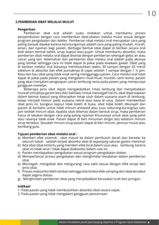 10
Modul Pendidikan Jarak Jauh Jenjang Diploma 3 Program Studi Kebidanan
2.PEMBERIAN OBAT MELALUI MULUT
Pengertian
Pemberian obat oral adalah suatu tindakan untuk membantu proses
penyembuhan dengan cara memberikan obat-obatan melalui mulut sesuai dengan
program pengobatan dari dokter. Pemberian obat melalui oral merupakan cara yang
paling banyak dipakai karena keuntungannya adalah cara yang paling mudah, murah,
aman, dan nyaman bagi pasien. Berbagai bentuk obat dapat di berikan secara oral
baik dalam bentuk tablet, sirup, kapsul atau puyer. Untuk membantu absorbsi, maka
pemberian obat melalui oral dapat disertai dengan pemberian setengah gelas air atau
cairan yang lain. Kelemahan dari pemberian obat melalui oral adalah pada aksinya
yang lambat sehingga cara ini tidak dapat di pakai pada keadaan gawat. Obat yang
di berikan melalui oral biasanya membutuhkan waktu 30 sampai dengan 45 menit
sebelum di absorbsi dan efek puncaknya di capai setelah 1 sampai dengan 1 ½ jam.
Rasa dan bau obat yang tidak enak sering mengganggu pasien. Cara melalui oral tidak
dapat di pakai pada pasien yang mengalami mual-mual, muntah, semi koma, pasien
yang akan menjalani pengisapan cairan lambung serta pada pasien yang mempunyai
gangguan menelan.
Beberapa jenis obat dapat mengakibatkan iritasi lambung dan menyebabkan
muntah (misalnya garam besi dan Salisilat). Untuk mencegah hal ini, obat dipersiapkan
dalam bentuk kapsul yang diharapkan tetap utuh dalam suasana asam di lambung,
tetapi menjadi hancur pada suasana netral atau basa di usus. Dalam memberikan
obat jenis ini, bungkus kapsul tidak boleh di buka, obat tidak boleh dikunyah dan
pasien di beritahu untuk tidak minum antasaid atau susu sekurang-kurangnya satu
jam setelah minum obat. Apabila obat dikemas dalam bentuk sirup, maka pemberian
harus di lakukan dengan cara yang paling nyaman khususnya untuk obat yang pahit
atau rasanya tidak enak. Pasien dapat di beri minuman dingin (es) sebelum minum
sirup tersebut. Sesudah minum sirup pasien dapat di beri minum, pencuci mulut atau
kembang gula.
Tujuan pemberian obat melalui oral :
a)	 Memberi efek sistemik : obat masuk ke dalam pembuluh darah dan beredar ke
seluruh tubuh setelah terjadi absorbsi obat di sepanjang saluran gastro intestinal
b)	 Ada obat-obat tertentu yang memberi efek local dalam usus atau lambung, karena
obat ini tidak larut / tidak dapat diabsorbsi dalam rute ini.
c)	 Pasien mendapatkan pengobatan sesuai program pengobatan dokter.
d)	 Memperlancar proses pengobatan dan menghindari kesalahan dalam pemberian
obat.
e)	 Mencegah, mengobati dan mengurangi rasa sakit sesuai dengan efek terapi dari
jenis obat.
f)	 Proses reabsorbsi lebih lambat sehingga bila timbul efek samping dari obat tersebut
dapat segera diatasi.
g)	 Menghindari pemberian obat yang menyebabkan kerusakan kulit dan jaringan.
Indikasi
1. Pada pasien yang tidak membutuhkan absorbsi obat secara cepat.
2. Pada pasien yang tidak mengalami gangguan pencernaan
 