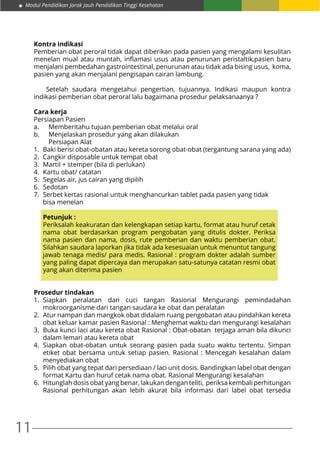 11
Modul Pendidikan Jarak Jauh Pendidikan Tinggi Kesehatan
Kontra indikasi
Pemberian obat peroral tidak dapat diberikan pada pasien yang mengalami kesulitan
menelan mual atau muntah, inflamasi usus atau penurunan peristaltik,pasien baru
menjalani pembedahan gastrointestinal, penurunan atau tidak ada bising usus, koma,
pasien yang akan menjalani pengisapan cairan lambung.
Setelah saudara mengetahui pengertian, tujuannya. Indikasi maupun kontra
indikasi pemberian obat peroral lalu bagaimana prosedur pelaksanaanya ?
Cara kerja
Persiapan Pasien
a.	 Memberitahu tujuan pemberian obat melalui oral
b.	 Menjelaskan prosedur yang akan dilakukan
	 Persiapan Alat
1.	 Baki berisi obat-obatan atau kereta sorong obat-obat (tergantung sarana yang ada)
2.	 Cangkir disposable untuk tempat obat
3.	 Martil + stemper (bila di perlukan)
4.	 Kartu obat/ catatan
5.	 Segelas air, jus cairan yang dipilih
6.	Sedotan
7.	 Serbet kertas rasional untuk menghancurkan tablet pada pasien yang tidak
	 bisa menelan
Petunjuk :
	 Periksalah keakuratan dan kelengkapan setiap kartu, format atau huruf cetak
nama obat berdasarkan program pengobatan yang ditulis dokter. Periksa
nama pasien dan nama, dosis, rute pemberian dan waktu pemberian obat.
Silahkan saudara laporkan jika tidak ada kesesuaian untuk menuntut tangung
jawab tenaga medis/ para medis. Rasional : program dokter adalah sumber
yang paling dapat dipercaya dan merupakan satu-satunya catatan resmi obat
yang akan diterima pasien
Prosedur tindakan
1.	Siapkan peralatan dan cuci tangan Rasional Mengurangi pemindadahan
mokroorganisme dari tangan saudara ke obat dan peralatan
2.	 Atur nampan dan mangkok obat didalam ruang pengobatan atau pindahkan kereta
obat keluar kamar pasien Rasional : Menghemat waktu dan mengurangi kesalahan
3.	 Buka kunci laci atau kereta obat Rasional : Obat-obatan terjaga aman bila dikunci
dalam lemari atau kereta obat
4.	Siapkan obat-obatan untuk seorang pasien pada suatu waktu tertentu. Simpan
etiket obat bersama untuk setiap pasien. Rasional : Mencegah kesalahan dalam
menyediakan obat
5.	 Pilih obat yang tepat dari persediaan / laci unit dosis. Bandingkan label obat dengan
format Kartu dan huruf cetak nama obat. Rasional Mengurangi kesalahan
6.	 Hitunglah dosis obat yang benar, lakukan dengan teliti, periksa kembali perhitungan
Rasional perhitungan akan lebih akurat bila informasi dari label obat tersedia
 