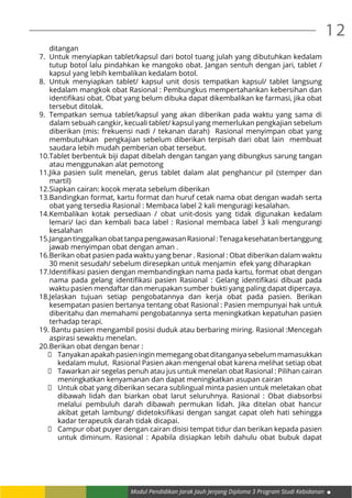 12
Modul Pendidikan Jarak Jauh Jenjang Diploma 3 Program Studi Kebidanan
ditangan
7.	 Untuk menyiapkan tablet/kapsul dari botol tuang julah yang dibutuhkan kedalam
tutup botol lalu pindahkan ke mangoko obat. Jangan sentuh dengan jari, tablet /
kapsul yang lebih kembalikan kedalam botol.
8.	Untuk menyiapkan tablet/ kapsul unit dosis tempatkan kapsul/ tablet langsung
kedalam mangkok obat Rasional : Pembungkus mempertahankan kebersihan dan
identifikasi obat. Obat yang belum dibuka dapat dikembalikan ke farmasi, jika obat
tersebut ditolak.
9.	 Tempatkan semua tablet/kapsul yang akan diberikan pada waktu yang sama di
dalam sebuah cangkir, kecuali tablet/ kapsul yang memerlukan pengkajian sebelum
diberikan (mis: frekuensi nadi / tekanan darah) Rasional menyimpan obat yang
membutuhkan pengkajian sebelum diberikan terpisah dari obat lain membuat
saudara lebih mudah pemberian obat tersebut.
10.	Tablet berbentuk biji dapat dibelah dengan tangan yang dibungkus sarung tangan
atau menggunakan alat pemotong
11.	Jika pasien sulit menelan, gerus tablet dalam alat penghancur pil (stemper dan
martil)
12.	Siapkan cairan: kocok merata sebelum diberikan
13.	Bandingkan format, kartu format dan huruf cetak nama obat dengan wadah serta
obat yang tersedia Rasional : Membaca label 2 kali menguragi kesalahan.
14.	Kembalikan kotak persediaan / obat unit-dosis yang tidak digunakan kedalam
lemari/ laci dan kembali baca label : Rasional membaca label 3 kali mengurangi
kesalahan
15.	Jangan tinggalkan obat tanpa pengawasan Rasional : Tenaga kesehatan bertanggung
jawab menyimpan obat dengan aman .
16.	Berikan obat pasien pada waktu yang benar . Rasional : Obat diberikan dalam waktu
30 menit sesudah/ sebelum diresepkan untuk menjamin efek yang diharapkan
17.	Identifikasi pasien dengan membandingkan nama pada kartu, format obat dengan
nama pada gelang identifikasi pasien Rasional : Gelang identifikasi dibuat pada
waktu pasien mendaftar dan merupakan sumber bukti yang paling dapat dipercaya.
18.	Jelaskan tujuan setiap pengobatannya dan kerja obat pada pasien. Berikan
kesempatan pasien bertanya tentang obat Rasional : Pasien mempunyai hak untuk
diberitahu dan memahami pengobatannya serta meningkatkan kepatuhan pasien
terhadap terapi.
19.	Bantu pasien mengambil posisi duduk atau berbaring miring. Rasional :Mencegah
aspirasi sewaktu menelan.
20.	Berikan obat dengan benar :
	 Tanyakanapakahpasieninginmemegangobatditanganyasebelummamasukkan
kedalam mulut. Rasional Pasien akan mengenal obat karena melihat setiap obat
	 Tawarkan air segelas penuh atau jus untuk menelan obat Rasional : Pilihan cairan
meningkatkan kenyamanan dan dapat meningkatkan asupan cairan
	 Untuk obat yang diberikan secara sublingual minta pasien untuk meletakan obat
dibawah lidah dan biarkan obat larut seluruhnya. Rasional : Obat diabsorbsi
melalui pembuluh darah dibawah permukan lidah. Jika ditelan obat hancur
akibat getah lambung/ didetoksifikasi dengan sangat capat oleh hati sehingga
kadar terapeutik darah tidak dicapai.
	 Campur obat puyer dengan cairan disisi tempat tidur dan berikan kepada pasien
untuk diminum. Rasional : Apabila disiapkan lebih dahulu obat bubuk dapat
 