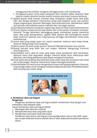 13
Modul Pendidikan Jarak Jauh Pendidikan Tinggi Kesehatan
menggumpal dan bahkan mengeras sehingga pasien sulit menelannya.
	 Peringatkan pasien untuk tidak menguyah atau menelan tablet. Rasional: Obat
bekerja melalui absorbsi lambat melalui mukosa oral bukan mukosa lambung.
21.	Apabila pasien tidak mampu menelan obat, tempatkan cangkir berisi obat pada
bibir dan dengan perlahan memasukan setiap obat kedalam mulut satu persatu
jangan tergesa gesa. Rasional: Mencegah obat terkontaminasi. Memberikan tablet
satu persatu memudahkan pasien menelan dan mencegah aspirasi.
22.	Jika obat jatuh kelantai, buang dan siapkan lagi. Rasional: Obat sudah terkontaminasi
23.	Temani pasien sampai semua obat ditelan dan minta pasien membuka mulutnya.
Rasional: Tenaga kesehatan bertanggung jawab memastikan pasien menerima
dosis obat yang diprogramkan, apabila tidak diawasi ada kemungkinan pasien
tidak meminum obatnya atau meyimpannya sehingga menimbulkan resiko pada
kesehatannya.
24.	Untuk obat yang sangat asam mis: aspirin tawarkan makanan kecil tanpa lemak.
Rasional: Mengurangi iritasi lambung.
25.	Bantu pasien ke posisi yang nyaman. Rasional: Mempertahankan rasa nyaman
26.	Buang alat-alat yang kotor dan cuci tangan. Rasional: Mengurangi transmisi
mikroorganisme.
27.	Kembalikan kartu obat ke arsip yang tepat untuk pemberian obat berikutnya.
Rasional: Kartu obat digunakan sebagai referensi ketika dosis selanjutnya akan
diberikan, jika hilang pemberian obat dapat mengalami kesalahan.
28.	Catat waktu aktual setiap obat diberikan pada catatn obat atau komputer tulis initial
dan tanda tangan. Rasional: Dokumentsi cepat mencegah kesalahan.
29.	Kembalidalam30menituntukmengevaluasiresponterhadappengobatan.Rasional:
Evaluasi digunakan untuk mengkaji manfaat terapeutik obat dan mendeteksi awitan
efek samping atau reaksi alergi.
Contoh pemberian obat melalui oral
a. Pemberian obat sub lingual
Pengertian
	 Pengertian pemberian obat sub lingual adalah memberikan obat dengan cara
meletakkan obat dibawah lidah.
Tujuan pemberian obat sub lingual adalah
1.	 Mencegah efek lokal dan sistemik
2.	 Memperoleh kerja obat yang lebih cepat
3.	 Menghindari kerusakan obat oleh hepar
	 Pemberian obat secara sub lingual ini jarang digunakan namun aksi lebih cepat 	
	 dan mudah dilakukan karena setelah hancur obat diabsorbsi ke dalam pembuluh
	darah.
Gambar : Pemberian Oral
 