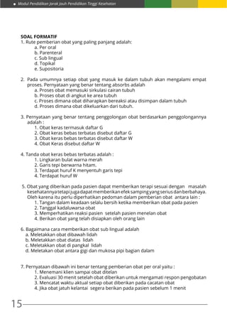 15
Modul Pendidikan Jarak Jauh Pendidikan Tinggi Kesehatan
SOAL FORMATIF
1. Rute pemberian obat yang paling panjang adalah:
	 a. Per oral
	 b. Parenteral
	 c. Sub lingual
	 d. Topikal
	 e. Supositoria
2.	 Pada umumnya setiap obat yang masuk ke dalam tubuh akan mengalami empat
proses. Pernyataan yang benar tentang absorbs adalah
	 a. Proses obat memasuki sirkulasi cairan tubuh
	 b. Proses obat di angkut ke area tubuh
	 c. Proses dimana obat diharapkan bereaksi atau disimpan dalam tubuh
	 d. Proses dimana obat dikeluarkan dari tubuh.
3. Pernyataan yang benar tentang penggolongan obat berdasarkan penggolongannya
adalah :
	 1. Obat keras termasuk daftar G
	 2. Obat keras bebas terbatas disebut daftar G
	 3. Obat keras bebas terbatas disebut daftar W
	 4. Obat Keras disebut daftar W
4. Tanda obat keras bebas terbatas adalah :
	 1. Lingkaran bulat warna merah
	 2. Garis tepi berwarna hitam.
	 3. Terdapat huruf K menyentuh garis tepi
	 4. Terdapat huruf W
5. Obat yang diberikan pada pasien dapat memberikan terapi sesuai dengan masalah
kesehatannyatetapijugadapatmemberikanefeksampingyangseriusdanberbahaya.
Oleh karena itu perlu diperhatikan pedoman dalam pemberian obat antara lain :
	 1. Tangan dalam keadaan selalu bersih ketika memberikan obat pada pasien
	 2. Tanggal kadaluwarsa obat
	 3. Memperhatikan reaksi pasien setelah pasien menelan obat
	 4. Berikan obat yang telah disiapkan oleh orang lain
6. Bagaimana cara memberikan obat sub lingual adalah
a. Meletakkan obat dibawah lidah
b. Meletakkan obat diatas lidah
c. Meletakkan obat di pangkal lidah
d. Meletakan obat antara gigi dan mukosa pipi bagian dalam
7. Pernyataan dibawah ini benar tentang pemberian obat per oral yaitu :
	 1. Menemani klien sampai obat ditelan
	 2. Evaluasi 30 menit setelah obat diberikan untuk mengamati respon pengobatan
	 3. Mencatat waktu aktual setiap obat diberikan pada cacatan obat
	 4. Jika obat jatuh kelantai segera berikan pada pasien sebelum 1 menit
 