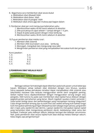 16
Modul Pendidikan Jarak Jauh Jenjang Diploma 3 Program Studi Kebidanan
8. Bagaimana cara memberikan obat secara bukal
a. Meletakkan obat dibawah lidah
b. Meletakkan obat diatas lidah
c. Meletakkan obat di pangkal lidah
d. Meletakan obat antara gigi dan mukosa pipi bagian dalam
9. Pemberian obat per oral mempunyai kelemahan yaitu:
	 1. Membutuhkan waktu 45-60 menit sebelum di absorbsi
	 2. Efek puncaknya di capai setelah 1 sampai dengan 1 ½ jam.
	 3. Dapat di pakai pada pasien dengan iritasi lambung
	 4. Membutuhkan waktu 30-45 menit sebelum di absorbsi
	
10.Tujuan pemberian obat melalui oral :
	 1. Memberi efek sistemik
	 2. Memberi efek local dalam usus atau lambung
	 3. Mencegah, mengobati dan mengurangi rasa sakit
	 4. Menghindari pemberian obat yang menyebabkan kerusakan kulit dan jaringan.
Kunci jawaban:
1. A 6. A
2. A 7. A
3. B 8. D
4. C 9. C
5. A 10. E
2.PEMBERIAN OBAT MELALUI KULIT
PEMBERIAN 0BAT TOPIKAL MELALUI KULIT
	 Berbagai sediaan farmakologik dapat diberikan pada kulit pasien untuk beberapa
tujuan. Meskipun setiap sediaan obat dioleskan dengan cara khusus, saudara
harus waspada bahwa pemakaian tersebut dapat menyebabkan efek sistemik atau
lokal.Ketika merawat luka terbuka menggunakan tehnik steril sangatlah penting.
Sedian topikal harus dipakai/dioleskan dengan menggunakan sarung tangan atau
pengoles. Oleh karena itu pada saat memberikan obat topikal harus didasari dengan
pegetahuandan pemahaman yang benar. Masih ingatkah saudara materi semester I
mata kuliah biologi dasar dan perkembangan yang mempelajari tentang integumen?
Coba diingat kembali tentang apa itu kulit! Kita ulas sedikit tentang kulit bahwa fungsi
kulit merupakan pelindung jaringan dibawahnya dan sebagai organ perasa, yang terdiri
dari 2 lapis yaitu epidermis dan dermis. Lapisan epidermis merupakan lapisan epitel
yang bertanduk tidak mengandung pembuluh darah, ketebalanya tidak sama dan
terdapat 3 kelenjar yaitu kelenjar sebum, kelenjar keringat dan kelenjar ceruminosa.
Nah, pada pemberian obat secara topikal kulit obat diserap melalui kelenjar sebum.
Kalau begitu apa pengertiannya?
 
