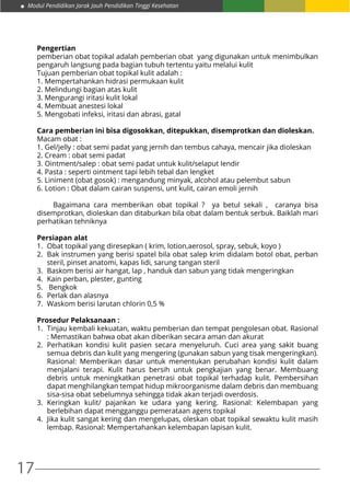17
Modul Pendidikan Jarak Jauh Pendidikan Tinggi Kesehatan
Pengertian
pemberian obat topikal adalah pemberian obat yang digunakan untuk menimbulkan
pengaruh langsung pada bagian tubuh tertentu yaitu melalui kulit
Tujuan pemberian obat topikal kulit adalah :
1. Mempertahankan hidrasi permukaan kulit
2. Melindungi bagian atas kulit
3. Mengurangi iritasi kulit lokal
4. Membuat anestesi lokal
5. Mengobati infeksi, iritasi dan abrasi, gatal
Cara pemberian ini bisa digosokkan, ditepukkan, disemprotkan dan dioleskan.
Macam obat :
1. Gel/jelly : obat semi padat yang jernih dan tembus cahaya, mencair jika dioleskan
2. Cream : obat semi padat
3. Ointment/salep : obat semi padat untuk kulit/selaput lendir
4. Pasta : seperti ointment tapi lebih tebal dan lengket
5. Liniment (obat gosok) : mengandung minyak, alcohol atau pelembut sabun
6. Lotion : Obat dalam cairan suspensi, unt kulit, cairan emoli jernih
	 Bagaimana cara memberikan obat topikal ? ya betul sekali , caranya bisa
disemprotkan, dioleskan dan ditaburkan bila obat dalam bentuk serbuk. Baiklah mari
perhatikan tehniknya
Persiapan alat
1.	 Obat topikal yang diresepkan ( krim, lotion,aerosol, spray, sebuk, koyo )
2.	 Bak instrumen yang berisi spatel bila obat salep krim didalam botol obat, perban
steril, pinset anatomi, kapas lidi, sarung tangan steril
3.	 Baskom berisi air hangat, lap , handuk dan sabun yang tidak mengeringkan
4.	 Kain perban, plester, gunting
5.	 Bengkok
6.	 Perlak dan alasnya
7.	 Waskom berisi larutan chlorin 0,5 %
Prosedur Pelaksanaan :
1.	 Tinjau kembali kekuatan, waktu pemberian dan tempat pengolesan obat. Rasional
: Memastikan bahwa obat akan diberikan secara aman dan akurat
2.	Perhatikan kondisi kulit pasien secara menyeluruh. Cuci area yang sakit buang
semua debris dan kulit yang mengering (gunakan sabun yang tisak mengeringkan).
Rasional: Memberikan dasar untuk menentukan perubahan kondisi kulit dalam
menjalani terapi. Kulit harus bersih untuk pengkajian yang benar. Membuang
debris untuk meningkatkan penetrasi obat topikal terhadap kulit. Pembersihan
dapat menghilangkan tempat hidup mikroorganisme dalam debris dan membuang
sisa-sisa obat sebelumnya sehingga tidak akan terjadi overdosis.
3.	Keringkan kulit/ pajankan ke udara yang kering. Rasional: Kelembapan yang
berlebihan dapat mengganggu pemerataan agens topikal
4.	 Jika kulit sangat kering dan mengelupas, oleskan obat topikal sewaktu kulit masih
lembap. Rasional: Mempertahankan kelembapan lapisan kulit.
 