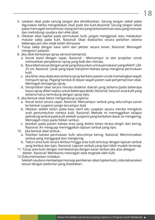 18
Modul Pendidikan Jarak Jauh Jenjang Diploma 3 Program Studi Kebidanan
5.	 Letakan obat pada sarung tangan jika diindikasikan. Sarung tangan sekali pakai
digunakan ketika mengoleskan obat pada lesi kulit.Rasional: Sarung tangan sekali
pakai mencegah kontaminasi silang dari lesi yang terkontaminasi atau yang menular
dan melindungi saudara dari efek obat.
6.	 Oleskan obat topikal pada permukaan kulit, jangan menggosok atau melakukan
masase salep pada kulit. Rasional: Obat diabsorbsi secara perlahan selama
beberapa jam dan tidak boleh dimasase
7.	Tutup salep dengan kasa steril dan plester secara aman. Rasional: Mencegah
mengotori pakaian
8. Jika obat bentuknya spray aerosol (semprot):
a.	Kocok botol dengan cepat. Rasional : Mencampur isi dan propelan utnuk
memastikan penyebaran spray yang baik dan merata.
b.	 Bacalabelsesuaidenganjarakyangdianjurkanuntukpemakaianyangefektif ±20-
25 cm. Rasional : Jarak yang tepat menjamin bahwa spray mengenai permukaan
kulit.
c.	 Jika leher atau dada atas terkena spray beritahu pasien unutk mamalingkan wajah
menjauhi spray. Pegang handuk di depan wajah pasien saat penyemprotan obat.
Mencegah terisapnya spray.
d.	 Semprotkan obat secara merata disekitar daerah yang terkena (pada beberapa
kasus spray diberi waktu untuk beberapa detik). Rasional: Seluruh area kulit yang
terkena harus terlindung dengan spray tipis.
9. Jika bentuk obat lotion mengandung suspensi:
a.	 Kocok botol secara cepat. Rasional: Mencampur serbuk yang seluruhnya cairan
ke bentuk suspensi yangn tercampur baik
b.	Oleskan sedikit lotion pada kasa steril lalu usapkan secara merata mengikuti
arah pertumbuhan rambut kulit. Rasional: Metode ini meninggalkan selaput
pelindung serbuk pada kulit setelah suspensi yang berbahan dasar air mengering.
Mencegah iritasi pada folikel rambut.
c.	 Jelaskan pada pasien bahwa area yang diolesi lotion terasa dingin dan kering.
Rasional: Air menguap meninggalkan lapisan serbuk yang tipis.
10.	 Jika bentuk obat serbuk :
a.	Pastikan bahwa permukaan kulit seluruhnya kering. Rasional: Meminimalkan
serbuk yang menggupal dan mengering.
b.	 Taburi area kulit secara lembut hingga area kulit tertutup dengan lapisan serbuk
yang lembut dan tipis. Rasional: Lapisan serbuk yang tipis lebih mudah terserap.
11.	Tutup area kulit dengan membalutnya dengan kasa/ verban jika atas delegasi
	 dokter. Rasional: Membantu mencegah obat tergesek oleh kulit.
12.	Dokumentasikan tindakan
	 Setelah saudara mempelajari konsep pemberian obat topikal kulit, coba laksanakan
sesuai dengan pedoman yang disediakan .
 