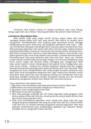 19
Modul Pendidikan Jarak Jauh Pendidikan Tinggi Kesehatan
3.PEMBERIAN OBAT MELALUI MEMBRAN MUKOSA
PEMBERIAN OBAT MELALUI MEMBRAN MUKOSA
	 Pemberian obat melalui mukosa ini meliputi pemberian obat mata, hidung,
telinga, vagina dan anus /rektum. Sekarang perhatikan dan pahami materi berikut ini.
a.Pemberian Obat Melalui Mata
	 Mata adalah organ yang sangat sensitif. Kornea, bagian depan bola mata
mendapat banyak suplay serat nyeri yang sensitif. Oleh karena itu saudara harus
menghindari memberikanobat mata langsung pada permukaan kornea sehingga
ketidaknyamanan pasien berkurang. Apa pengertian pemberian obat mata ? yaitu
cara memberikan obat pada mata dengan tetes mata atau salep mata obat tetes mata.
Obat yang biasa digunakan oleh pasien ialah tetes mata dan salep, meliputi preparat
yang biasa dibeli bebas misalnya air mata buatan dan vasokonstriktor (misalnya visine,
dsb). Namun banyak klien menerima resep obat-obatan oftalmic untuk kondisi mata
seperti glaukoma dan untuk terapi setelah suatu prosedur, misalnya ekstraksi katarak.
Persentase besar klien yang menerima obat mata ialah klien lanjut usia. Tahukah
saudara bahwa masalah yang berhubungan dengan usia termasuk penglihatan yang
buruk, tremor tangan dan kesulitan dalam memegang atau menggunakan botol
obat, kondisi seperti ini akan mempengaruhi kemudahan lansia menggunakan obat
mata secara mandiri. Saudara bisa memberi penjelasan kepada klien dan anggota
keluarga tentang teknik yang digunakan dalam pemberian obat mata. (Donnelly. 1987)
menganjurkan untuk memperlihatkan klien setiap langkah prosedur pemberian obat
tetes mata untuk meningkatkan kepatuhan klien. Agar saudara bisa memberi contoh
yang benar pada pasien dan atau keluarganya tentang cara memberikan obat mata
yang tepat, alangkah baiknya bila saudara mengetahui konsep teori dan prosedur
pelaksanaan pengobatan terlebih dulu. Baiklah mari kita bahas bersama.
Tujuan pemberian obat topikal mata :
1. Digunakan untuk mendilatasi pupil pada pemeriksaan struktur dalam mata
2. Melemahkan otot lensa mata pada pengukuran refraksi lensa
3. Digunakan untuk menghilangkan iritasi lokal
4. Meminyaki kornea dan konjungtiva
5. Obat mata golongan antiseptik dan anti infeksi digunakan pada gangguan mata
karena adanya infeksi oleh mikroba, masuknya benda asing ke dalam kornea mata
atau kornea mata yang luka/ ulkus.
6.	Obat mata kortikosteroid digunakan untuk radang atau alergi mata atau juga
bengkak yang bisa disebabkan oleh alergi itu sendiri atau oleh virus. Karena infeksi
mata oleh virus itu resisten terhadap pengobatan biasanya digunakan obat mata
golongan kortikosteroid untuk menghilangkan gejalanya saja. Kalaupun dengan
antiseptik hal itu menghindari infeksi sekunder.
 