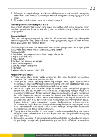 20
Modul Pendidikan Jarak Jauh Jenjang Diploma 3 Program Studi Kebidanan
7.	 Gabungan antiseptik dengan kortikosteroid digunakan untuk masalah mata yang
disebabkan oleh mikroba dan dengan keluhan bengkak/ radang juga gatal atau
alergi.
8.	 Digunakan untuk keluhan mata karena habis operasi
Indikasi pemberian obat topikal mata
Mata merah akibat iritasi ringan yang dapat disebabkan oleh debu, sengatan sinar
matahari, pemakaian lensa kontak, alergi atau sehabis berenang. Infeksi mata atau
conjungtivitis.
Kontra indikasi
Obat tetes mata yang mengandung nafazolin hidroksida tidak boleh digunakan pada
penderita glaukoma atau penyakit mata lainnya yang hebat, bayi dan anak. Kecuali
dalam pegawasan dan nasehat dokter.
Efek Samping Obat Tetes Dan Salep untuk mata adalah : penglihatan kabur, nyeri pada
Mata, iritasi atau infeksi mata, sakit kepala, alergi kontak .
Persiapan alat :
1. Botol obat dengan penetes steril atau salep dalam tube
2. Kapas steril atau tisu
3. Kapas basah
4. Baskom cuci dengan air hangat
5. Kasa steri dan plester
6. Sarung tangan sekali pakai
7. Bengkok
8. Waskom berisi larutan chlorin 5 %
Porsedur Pelaksanaan
1.	Tinjau nama obat, dosis, waktu pemberian dan rute. Rasional: Meyakinkan
keamanan dan keakuratan pemberian obat
2.	Minta pasien untuk bebaring terlentang dengan leher agak hiperekstensi/
menengadah. Rasional: Memberikan kemudaham pemberian obat tetes mata. Juga
meminimalkan aliran obat melalui duktus kelenjar air mata.
3.	 Kaji kondisi bagian luar mata dan tetapkan apakah pasien mengalami gangguan
penglihatan. Bila ada krusta/ kotoran mata ada disepanjang kelopak mata atau
kelenjar air mata basuh dengan perlahan. Lepaskan adanya kerak yang mengering
dan sulit dilepaskan dengan memakai lap basah atau bola kapas mata yang
basah untuk beberapa menit. Selalu membersihkan dari bagian dalam kearah
luar.Rasional: Obat mata tertentu bekerja mengurangi atau meningkatkan gejala.
Krusta/ kotoran mata merupakan tempat berkumpulnya mikroorganisme.
Pencucian memungkinkan pembuangan dan mencegah tekanan langsung terhadap
mata. Pembersihan dari dalam keluar kantus/kelenjar menghindari masuknya
mikroorganisme ke dalam kantus lakrimalis.
4.	 Pegang kapas/ tisu yang bersih pada tangan nondominan pada tulang pipi pasien
dibagian bawah kelopak mata. Rasional: Kapas atau tisu mengabsorbsi obat yang
keluar dari mata.
5.	 Dengan tisu atau kapas di bawah kelopak mata bawah, tekan perlahan bagian bawah
dengan ibu jari atau jari telunjuk diatas tulang orbita. Rasional Tehnik memanjakan
 