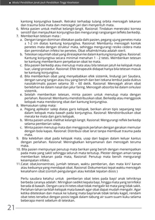21
Modul Pendidikan Jarak Jauh Pendidikan Tinggi Kesehatan
kantong konjungtiva bawah. Retraksi terhadap tulang orbita mencegah tekanan
dan trauma bola mata dan mencegah jari dari menyentuh mata.
6.	 Minta pasien untuk melihat kelangit-langit. Rasional: Tindakan meretraksi kornea
sensitif dan menjauhkan konjungtiva dan mengurangi rangsangan tefleks berkedip.
7.	 Memberikan tetesan mata :
a.	 Dengan tangan dominan diletakan pada dahi pasien, pegang ujung penetes mata
± 1-2 cm diatas kantung konjungtiva. Rasional: Membantu mencegah kontak
penetes mata dengan struktur mata, sehingga mengurangi resiko cedera mata
dan pemindahan infeksi ke penetes. Obat oftalmik/mata adalah steril.
b.	 Teteskan sejumlah obat yang diresepkan ke dalam kantung konjungtiva. Rasional:
Kantung konjungtiva secara minimal menahan 1 - 2 tetes. Memberikan tetesan
ke kantung memberikann penyebaran obat ke mata.
c.	 Bila pasien berkedip atau menutup mata atau bila tetesan jatuh ke kelopak mata
luar, ulangi prosedur. Rasional: Efek terapeutik didapat hanya bila tetesan masuk
ke kantung konjungtiva.
d.	 Bila memberikan obat yang menyebabkan efek sistemik, lindungi jari Saudara,
dengan sarung tangan atau tisu yang bersih dan beri tekana lembut pada duktus
nasolakrimalis pasien selama 30 – 60 detik. Rasional: Mencegah aliran obat
berlebihan ke dalam nasal dan jalur faring. Mencegah absorbsi ke dalam sirkulasi
sistemik.
e.	Setelah memberikan tetesan, minta pasien untuk menutup mata dengan
perlahan. Rasional: Membantu mendistribusikan obat. Berkedip atau menggosok
kelopak mata mendorong obat dari kantung konjungtiva.
8. Memasukan salep mata:
a.	 Pegang aplikator salep diatas garis kelopak, berikan aliran tipis sepanjang tepi
dalam kelopak mata bawah pada konjungtiva. Rasional: Mendistribusikan obat
merata ke mata dan garis kelopak.
b.	 Minta pasien untuk melihat kelangit-langit. Rasional: Mengurangi reflek berkedip
selama pemberian salep.
c.	 Minta pasien menutup mata dan menggosok perlahan dengan gerakan memutar
dengan bola kapas. Rasional: Distribusi obat larut tanpa membuat trauma pada
mata.
9.	 Bila kelebihan obat pada kelopak mata, usap dari bagian dalam keluar kantus
dengan perlahan. Rasional: Meningkatkan kenyamanan dan mencegah teruma
mata.
10.	Bila pasien mempunyai penutup mata berikan yang bersih dengan menempatkan
pada mata yang sakit sehingga seluruh mata tertutup. Plester dengan aman tanpa
memberikan tekanan pada mata, Rasional: Penutup mata bersih mengurangi
kesempatan infeksi.
11.	Catat obat,konsentrasi, jumlah tetesan, waktu pemberian, dan mata kiri/ kanan
atau keduanya yang mendapat obat. Rasional: Dokumentasi tepat waktu mencegah
kesalahann obat (contoh pengulangan atau ketidak tepatan dosis )
	
	 Perlu saudara ketahui untuk pemberian obat tetes pada bayi/ anak tehniknya
berbeda caranya adalah : Miringkan sedikit kepala bayi, hingga mata yang terinfeksi
berada di bawah. Dengan cara ini tetes obat tidak mengalir ke mata yang tidak sakit.
Perlahan-lahan tariklah kelopak mata bawah agar obat dapat mudah mengalir. Agar
ketika diteteskan dan masuk ke lubang mata bayi/anak tidak terlalu kaget, rendam
obat tetes tersebut dengan posisi tegak dalam tabung air suam-suam kuku selama
beberapa menit sebelum di teteskan.
 
