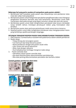 22
Modul Pendidikan Jarak Jauh Jenjang Diploma 3 Program Studi Kebidanan
Beberapa hal yang perlu saudara di sampaikan pada pasien adalah :
1.	 Beritahukan dan tunjukkan pada pasien atau keluarannya cara pemberian tetes
mata dan salep mata yang benar
2.	 Beritahukan pasien untuk melaporkan perubahan penglihatan kabur atau hilangnya
penglihatan kesukaran bernafas atau kulit kemerahan. Beritahukan untuk tidak
menyimpan obat pada tempat yang dapat menahan cahaya dan jauh dari panas.
3.	 Beritahukan pasien untuk tidak menghentikan pemakaian obat secara mendadak
tanpa terlebih dahulu mendapat persetujuan dokter yang meresepkan obat
tersebut.
4.	 Beritahukan pasien akan perlunya pemeriksaan medis secara terus-menerus.
5.	 Nasehati pasien untuk tidak mengendarai kendaraan atau mengoperasikan mesin
yang berbahaya apabila pandangan terganggu.
PETUNJUK TERHADAP RESPON PASIEN YANG MEMBUTUHKAN TINDAKAN SEGERA:
1.	 Efek sistemik  Sumbat duktus nasolakrmalis pada kantus dalam setelah pemberian
2.	 Reaksi alergi
	 • Tetap tenang dan tenangkan pasien
	 • Cari bantuan tepi tetap bersama pasien
	 • Mulai pemberian oksigen bila pasien sesak nafas
	 • Ukur tanda vital sesuai kebutuhan
	 • Bilas mata dengan seksama
	 • Ikuti kebijaksanaan lembaga mengenai reaksi alergi
3.	 Pasien menolak obat:
	 • Identifikasi alasan pasien menolak obat
	 • Jika obat disembunyikan dokumentasikan penolakannya
	 • Bila obat penting dokumentasikan penolakan dan beritahu dokter	
Contoh gambar pemberian obat tetes
Contoh gambar obat tetes mata :
 