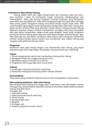 23
Modul Pendidikan Jarak Jauh Pendidikan Tinggi Kesehatan
b.Pemberian Obat Melalui Hidung
	 Hidung adalah salah satu organ tempat keluar dan masuknya udara dari paru-
paru (ventilasi ) selain itu mempunyai fungsi menyaring, menghangatkan dan
melembabkan udara. Jika hidung mengalami masalah kesehatan yang disebabkan
oleh infeksi atau penyebab lain maka akan mengangu fungsi hihung tersebut sehingga
tidak jarang pasien mengalami hidung tersumbat sampai terjadi sesak nafas. Nah
untuk mengurangi gangguan pada hidung dapat mengunakan obat tetes hidung atau
dalam bentuk semprot.Obat yang diberikan melalui tetesan hidung (inhalasi hidung)
diberikan biasanya dengan maksud menimbulkan astringent efek yang merupakan
efek obat dalam nengerutkan selaput lendir yang bengkak. Pasien yang mengalami
perubahan bentuk hidung dapat diberikan obat-obatan dengan semprot (spray) . Agar
lebih jelas lagi mari kita bahas pemberian obat melalui tetes hidung dan selanjutnya
silahkan saudara belajar secara mandiri cara memberikan obat melalui hidung yang
mengacu pada pedoman berupa ceklist.
Pengertian
Pemberian obat pada hidung dengan cara memberikan tetes hidung, yang dapat
dilakukan pada seseorang dengan keradangan hidung (rhinitis) atau nasofaring.
Tujuan
1. Untuk mengencerkan sekresi dan memfasilitasi drainase dari hidung
2. Mengobati infeksi dari rongga hidung dan sinus
3. Meredakan gejala sumbatan sinus dan flu.
4. Pengobatan astma juga digunakan untuk asma
Indikasi
1. keradangan hidung (rhinitis) atau nasofaring.
2. Perdarahan hidung berat biasanya diberi tampon efinefrin
Kontraindikasi
Pada pasien yang menderita hipertensi,karena bisa menyebabkan vasokontriksi
Efek samping pemberian obat tetes hidung
Rasa terbakar pada hidung atau tenggorokan, iritasi lokal, mual, sakit kepala, mukosa
hidung kering, jika pemberian obat tetes hidung ini dihentikan, dapat terjadi sumbatan
hidung yang lebih berat
Persiapan alat
1. Obat tetes hidung
2. Kapas kering dan basah steril/ tisu
3. Pinset hidung
4. Sarung tangan steril
5. Bengkok
6. Persiapan alat
7. Waskom yang berisi larutan chlorin
 