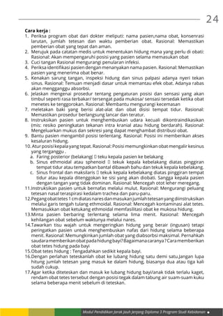 24
Modul Pendidikan Jarak Jauh Jenjang Diploma 3 Program Studi Kebidanan
Cara kerja :
1.	 Periksa program obat dari dokter meliputi: nama pasien,nama obat, konsenrasi
larutan, jumlah tetesan dan waktu pemberian obat. Rasional: Memastikan
pemberian obat yang tepat dan aman.
2.	 Merujuk pada catatan medis untuk menentukan hidung mana yang perlu di obati:
Rasional: Akan mempengaruhi posisi yang pasien selama memasukan obat
3.	 Cuci tangan Rasional mengurangi penularan infeksi.
4.	 Periksa identifikasi pasien dengan menanyakan nama pasien. Rasional: Memastikan
pasien yang menerima obat benar.
5.	Kenakan sarung tangan, inspeksi hidung dan sinus palpasi adanya nyeri tekan
sinus. Rasional: Temuan menjadi dasar untuk memantau efek obat. Adanya rabas
akan mengganggu absorbsi.
6.	Jelaskan mengenai prosedur tentang pengaturan posisi dan sensasi yang akan
timbul seperti rasa terbakar/ tersengat pada mukosa/ sensasi tersedak ketika obat
menetes ke tenggorokan. Rasional: Membantu mengurangi kecemasan
7.	meletakan baki yang berisi alat-alat dan obat disisi tempat tidur. Rasional:
Memastikan prosedur berlangsung lancar dan teratur.
8.	Instruksikan pasien untuk menghembuskan udara kecuali dikontraindikasikan
(mis: resiko peningkatan tekanan intra kranial atau hidung berdarah). Rasional:
Mengeluarkan mukus dan sekresi yang dapat menghambat distribusi obat.
9.	 Bantu pasien mengambil posisi terlentang. Rasional: Posisi ini memberikan akses
kesaluran hidung.
10.	Atur posisi kepala yang tepat. Rasional: Posisi memungkinkan obat mengalir kesinus
yang terganggu .
a.	 Faring posterior (belakang(  teku kepala pasien ke belakang
b.	 Sinus ethmoidal atau sphenoid   tekuk kepala kebelakang diatas pinggiran
tempat tidur atau tempatkan bantal dibawah bahu dan tekuk kepala kebelakang.
c.	 Sinus frontal dan maksilaris  tekuk kepala kebelakang diatas pinggiran tempat
tidur atau kepala ditenggokan ke sisi yang akan diobati. Sangga kepala pasien
dengan tangan yang tidak dominan. Rasional: Mencegah otot leher meregang.
11.	Instruksikan pasien untuk bernafas melalui mulut. Rasional: Mengurangi peluang
tetesan nasal teraspirasi kedalam trachea dan paru-paru.
12.	Pegangobattetes1cmdiatasnaresdanmasukanjumlahtetesanyangdiinstruksikan
melalui garis tengah tulang ethmoidal. Rasional: Mencegah kontaminasi alat tetes.
Memasukkan obat ketukang ethmoidal memfasilitasi obat ke mukosa hidung.
13.	Minta pasien berbaring terlentang selama lima menit. Rasional: Mencegah
kehilangan obat sebelum waktunya melalui nares.
14.	Tawarkan tisu wajah untuk mengeringkan hidung yang berair (ingusan) tetapi
peringatkan pasien untuk menghembuskan nafas dari hidung selama beberapa
menit. Rasional: Memungkinkan jumlah obat yang diabsorbsi maksimal. Pernahkah
saudaramemberikanobatpadahidungbayi?Bagaimanacaranya?Caramemberikan
obat tetes hidung pada bayi
15.	Obat tetes hidung : Tengadahkan sedikit kepala bayi.
16.	Dengan perlahan teteskanlah obat ke lubang hidung satu demi satu.Jangan lupa
hitung jumlah tetesan yang masuk ke dalam hidung, biasanya dua atau tiga kali
sudah cukup.
17.	Agar ketika diteteskan dan masuk ke lubang hidung bayi/anak tidak terlalu kaget,
rendam obat tetes tersebut dengan posisi tegak dalam tabung air suam-suam kuku
selama beberapa menit sebelum di teteskan.
 