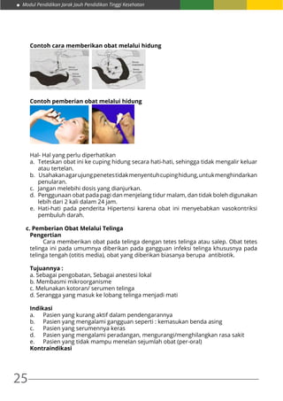 25
Modul Pendidikan Jarak Jauh Pendidikan Tinggi Kesehatan
Contoh cara memberikan obat melalui hidung
Contoh pemberian obat melalui hidung
Hal- Hal yang perlu diperhatikan
a.	 Teteskan obat ini ke cuping hidung secara hati-hati, sehingga tidak mengalir keluar
atau tertelan.
b.	 Usahakanagarujungpenetestidakmenyentuhcupinghidung,untukmenghindarkan
penularan.
c.	 Jangan melebihi dosis yang dianjurkan.
d.	 Penggunaan obat pada pagi dan menjelang tidur malam, dan tidak boleh digunakan
lebih dari 2 kali dalam 24 jam.
e.	 Hati-hati pada penderita Hipertensi karena obat ini menyebabkan vasokontriksi
pembuluh darah.
c. Pemberian Obat Melalui Telinga
Pengertian
	 Cara memberikan obat pada telinga dengan tetes telinga atau salep. Obat tetes
telinga ini pada umumnya diberikan pada gangguan infeksi telinga khususnya pada
telinga tengah (otitis media), obat yang diberikan biasanya berupa antibiotik.
Tujuannya :
a. Sebagai pengobatan, Sebagai anestesi lokal
b. Membasmi mikroorganisme
c. Melunakan kotoran/ serumen telinga
d. Serangga yang masuk ke lobang telinga menjadi mati
Indikasi
a.	 Pasien yang kurang aktif dalam pendengarannya
b.	 Pasien yang mengalami gangguan seperti : kemasukan benda asing
c.	 Pasien yang serumennya keras
d.	 Pasien yang mengalami peradangan, mengurangi/menghilangkan rasa sakit
e.	 Pasien yang tidak mampu menelan sejumlah obat (per-oral)
Kontraindikasi
 