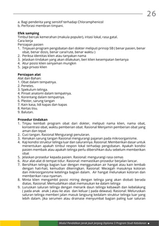 26
Modul Pendidikan Jarak Jauh Jenjang Diploma 3 Program Studi Kebidanan
a. Bagi penderita yang sensitif terhadap Chloramphenicol
b. Perforasi membran timpani.
Efek samping
Timbul bercak kemerahan (makula populer), iritasi lokal, rasa gatal.
Cara kerja
Persiapan pasien
1.	 Tinjauan program pengobatan dari dokter meliputi prinsip 5B ( benar pasien, benar
obat, benar dosis, benar cara/rute, benar waktu )
2.	 Periksa identitas klien atau tanyakan nama
3.	 Jelaskan tindakan yang akan dilakukan, beri klien kesempatan bertanya
4.	 Atur posisi klien senyaman mungkin
5.	 Jaga privasi klien
Persiapan alat
Alat dan Bahan:
1. Obat dalam tempatnya.
2. Penetes.
3. Spekulum telinga.
4. Pinset anatomi dalam tempatnya.
5. Korentang dalam tempatnya.
6. Plester, sarung tangan
7. Kain kasa, lidi kapas dan kapas
8. Kertas tisu.
9. Balutan.
Prosedur tindakan
1.	Tinjau kembali program obat dari dokter, meliputi nama klien, nama obat,
konsentrasi obat, waktu pemberian obat. Rasional Menjamin pemberian obat yang
aman dan tepat
2.	 Cuci tangan. Rasional Mengurangi penularan.
3.	 Kenakan sarung tangan Rasional mengurangi pajanan pada mikroorganisme.
4.	 Kaji kondisi struktur telinga luar dan salurannya. Rasional: Memberikan dasar untuk
menentukan apakah timbul respon lokal terhadap pengobatan. Apakah kondisi
pasien membaik atau apakah telinga perlu dibersihkan dulu sebelum memberikan
obat
5.	 Jelaskan prosedur kepada pasien. Rasional: mengurangi rasa cemas
6.	 Atur alat-alat di tempat tidur. Rasional: memastikan prosedur berjalan lancar.
7.	 Bersihkan telinga bagian luar dengan menggunakan air hangat atau kain lembab
dengan hati-hati, kemudian dikeringkan. Rasional: Mecegah masuknya kotoran
dan mikroorganisme ketelinga bagian dalam. Air hangat melunakan kotoran dan
memberikan rasa nyaman.
8.	Minta klien mengambil posisi miring dengan telinga yang akan diobati berada
diatas. Rasional: Memudahkan obat memasukan ke dalam telinga
9.	 Luruskan saluran telinga dengan menarik daun telinga kebawah dan kebelakang
( pada anak anak ) atau ke atas dan keluar ( pada dewasa). Rasional: Meluruskan
saluran telinga memberi jalan masuk langsung kedalam struktur telinga luar yang
lebih dalam. Jika serumen atau drainase menyumbat bagian paling luar saluran
 