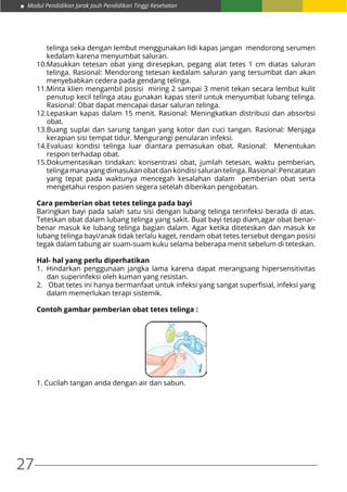 27
Modul Pendidikan Jarak Jauh Pendidikan Tinggi Kesehatan
telinga seka dengan lembut menggunakan lidi kapas jangan mendorong serumen
kedalam karena menyumbat saluran.
10.	Masukkan tetesan obat yang diresepkan, pegang alat tetes 1 cm diatas saluran
telinga. Rasional: Mendorong tetesan kedalam saluran yang tersumbat dan akan
menyebabkan cedera pada gendang telinga.
11.	Minta klien mengambil posisi miring 2 sampai 3 menit tekan secara lembut kulit
penutup kecil telinga atau gunakan kapas steril untuk menyumbat lubang telinga.
Rasional: Obat dapat mencapai dasar saluran telinga.
12.	Lepaskan kapas dalam 15 menit. Rasional: Meningkatkan distribusi dan absorbsi
obat.
13.	Buang suplai dan sarung tangan yang kotor dan cuci tangan. Rasional: Menjaga
kerapian sisi tempat tidur. Mengurangi penularan infeksi.
14.	Evaluasi kondisi telinga luar diantara pemasukan obat. Rasional: Menentukan
respon terhadap obat.
15.	Dokumentasikan tindakan: konsentrasi obat, jumlah tetesan, waktu pemberian,
telinga mana yang dimasukan obat dan kondisi saluran telinga. Rasional: Pencatatan
yang tepat pada waktunya mencegah kesalahan dalam pemberian obat serta
mengetahui respon pasien segera setelah diberikan pengobatan.
Cara pemberian obat tetes telinga pada bayi
Baringkan bayi pada salah satu sisi dengan lubang telinga terinfeksi berada di atas.
Teteskan obat dalam lubang telinga yang sakit. Buat bayi tetap diam,agar obat benar-
benar masuk ke lubang telinga bagian dalam. Agar ketika diteteskan dan masuk ke
lubang telinga bayi/anak tidak terlalu kaget, rendam obat tetes tersebut dengan posisi
tegak dalam tabung air suam-suam kuku selama beberapa menit sebelum di teteskan.
Hal- hal yang perlu diperhatikan
1.	Hindarkan penggunaan jangka lama karena dapat merangsang hipersensitivitas
dan superinfeksi oleh kuman yang resistan.
2.	 Obat tetes ini hanya bermanfaat untuk infeksi yang sangat superfisial, infeksi yang
dalam memerlukan terapi sistemik.
Contoh gambar pemberian obat tetes telinga :
1. Cucilah tangan anda dengan air dan sabun.
 