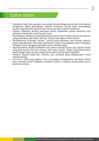 2
Modul Pendidikan Jarak Jauh Jenjang Diploma 3 Program Studi Kebidanan
Daftar Istilah
•	 Glaukoma: Salah satu penyakit mata yang ditandai dengan penurunan kemampuan
penglihatan akibat peningkatan tekanan intrakuler, karena tidak seimbangnya
produksi dan absorbsi aquos humor di kamera okuli antaerior posterior.
•	 Dilatasi: Pelebaran dinding pembuluh darah, disebabkan proses elastisitas otot
pembuluh darah baik arteri maupun vena.
•	 Vasodilatator: Pelebaran dinding pembuluh darah atau mukosa saluran pernafasan,
yang disebabkan oleh faktor dari luar maupun dari dalam tubuh sendiri.
•	 Kortikosteroid: Golongan hormon steroid yang dihasilkan oleh korteks adrenal.
Dapat juga golongan obat-obat antihistamin yang sering dipakai untuk mengobati
berbagai macam gangguan/penyakit tubuh misalnya alergi.
•	 Hipersensitifitas: Reaksi berlebihan dari sistem imunitas tubuh atas adanya benda
asing baik berasal dari luar maupun dari tubuh sendiri. Gejala yang dimunculkan
dapat sangat ringan sampai sangat berat dalam bentuk syok anapilaktik
•	 Resisten: Respon kebal dari mikroba atas antibiotik yang dipergunakan untuk
membunuhnya.
•	 A-V shunt: Istilah yang dipakai untuk menyatakan mengeluarkan pembuluh darah
guna mempermudah melakukan tindakan tertentu, misalnya memasukkan jarum
pada hemodialisa.
 