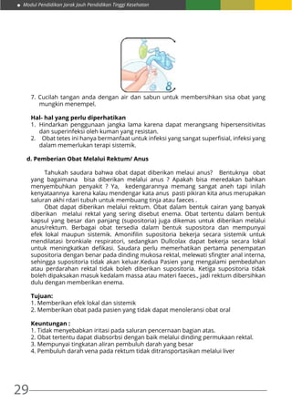 29
Modul Pendidikan Jarak Jauh Pendidikan Tinggi Kesehatan
7. Cucilah tangan anda dengan air dan sabun untuk membersihkan sisa obat yang
mungkin menempel.
Hal- hal yang perlu diperhatikan
1.	Hindarkan penggunaan jangka lama karena dapat merangsang hipersensitivitas
dan superinfeksi oleh kuman yang resistan.
2.	   Obat tetes ini hanya bermanfaat untuk infeksi yang sangat superfisial, infeksi yang
dalam memerlukan terapi sistemik.
d. Pemberian Obat Melalui Rektum/ Anus
	 Tahukah saudara bahwa obat dapat diberikan melaui anus? Bentuknya obat
yang bagaimana bisa diberikan melalui anus ? Apakah bisa meredakan bahkan
menyembuhkan penyakit ? Ya, kedengarannya memang sangat aneh tapi inilah
kenyataannya karena kalau mendengar kata anus pasti pikiran kita anus merupakan
saluran akhi rdari tubuh untuk membuang tinja atau faeces .
	 Obat dapat diberikan melalui rektum. Obat dalam bentuk cairan yang banyak
diberikan melalui rektal yang sering disebut enema. Obat tertentu dalam bentuk
kapsul yang besar dan panjang (supositoria) juga dikemas untuk diberikan melalui
anus/rektum. Berbagai obat tersedia dalam bentuk supositora dan mempunyai
efek lokal maupun sistemik. Amonifilin supositoria bekerja secara sistemik untuk
mendilatasi bronkiale respiratori, sedangkan Dullcolax dapat bekerja secara lokal
untuk meningkatkan defikasi. Saudara perlu memerhatikan pertama penempatan
supositoria dengan benar pada dinding mukosa rektal, melewati sfingter anal interna,
sehingga supositoria tidak akan keluar.Kedua Pasien yang mengalami pembedahan
atau perdarahan rektal tidak boleh diberikan supositoria. Ketiga supositoria tidak
boleh dipaksakan masuk kedalam massa atau materi faeces., jadi rektum dibersihkan
dulu dengan memberikan enema.
Tujuan:
1. Memberikan efek lokal dan sistemik
2. Memberikan obat pada pasien yang tidak dapat menoleransi obat oral
Keuntungan :
1. Tidak menyebabkan iritasi pada saluran pencernaan bagian atas.
2. Obat tertentu dapat diabsorbsi dengan baik melalui dinding permukaan rektal.
3. Mempunyai tingkatan aliran pembuluh darah yang besar
4. Pembuluh darah vena pada rektum tidak ditransportasikan melalui liver
 