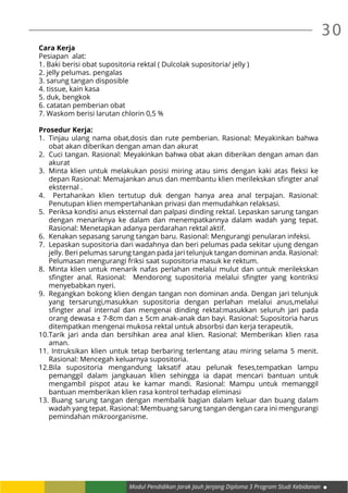 30
Modul Pendidikan Jarak Jauh Jenjang Diploma 3 Program Studi Kebidanan
Cara Kerja
Pesiapan alat:
1. Baki berisi obat supositoria rektal ( Dulcolak supositoria/ jelly )
2. jelly pelumas. pengalas
3. sarung tangan disposible
4. tissue, kain kasa
5. duk, bengkok
6. catatan pemberian obat
7. Waskom berisi larutan chlorin 0,5 %
Prosedur Kerja:
1.	 Tinjau ulang nama obat,dosis dan rute pemberian. Rasional: Meyakinkan bahwa
obat akan diberikan dengan aman dan akurat
2.	 Cuci tangan. Rasional: Meyakinkan bahwa obat akan diberikan dengan aman dan
akurat
3.	 Minta klien untuk melakukan posisi miring atau sims dengan kaki atas fleksi ke
depan Rasional: Memajankan anus dan membantu klien merilekskan sfingter anal
eksternal .
4.	 Pertahankan klien tertutup duk dengan hanya area anal terpajan. Rasional:
Penutupan klien mempertahankan privasi dan memudahkan relaksasi.
5.	 Periksa kondisi anus eksternal dan palpasi dinding rektal. Lepaskan sarung tangan
dengan menariknya ke dalam dan menempatkannya dalam wadah yang tepat.
Rasional: Menetapkan adanya perdarahan rektal aktif.
6.	 Kenakan sepasang sarung tangan baru. Rasional: Mengurangi penularan infeksi.
7.	 Lepaskan supositoria dari wadahnya dan beri pelumas pada sekitar ujung dengan
jelly. Beri pelumas sarung tangan pada jari telunjuk tangan dominan anda. Rasional:
Pelumasan mengurangi friksi saat supositoria masuk ke rektum.
8.	 Minta klien untuk menarik nafas perlahan melalui mulut dan untuk merilekskan
sfingter anal. Rasional:   Mendorong supositoria melalui sfingter yang kontriksi
menyebabkan nyeri.
9.	 Regangkan bokong klien dengan tangan non dominan anda. Dengan jari telunjuk
yang tersarungi,masukkan supositoria dengan perlahan melalui anus,melalui
sfingter anal internal dan mengenai dinding rektal:masukkan seluruh jari pada
orang dewasa ± 7-8cm dan ± 5cm anak-anak dan bayi. Rasional: Supositoria harus
ditempatkan mengenai mukosa rektal untuk absorbsi dan kerja terapeutik.
10.	Tarik jari anda dan bersihkan area anal klien. Rasional: Memberikan klien rasa
aman.
11.	Intruksikan klien untuk tetap berbaring terlentang atau miring selama 5 menit.
Rasional: Mencegah keluarnya supositoria.
12.	Bila supositoria mengandung laksatif atau pelunak feses,tempatkan lampu
pemanggil dalam jangkauan klien sehingga ia dapat mencari bantuan untuk
mengambil pispot atau ke kamar mandi. Rasional: Mampu untuk memanggil
bantuan memberikan klien rasa kontrol terhadap eliminasi
13.	Buang sarung tangan dengan membalik bagian dalam keluar dan buang dalam
wadah yang tepat. Rasional: Membuang sarung tangan dengan cara ini mengurangi
pemindahan mikroorganisme.
 