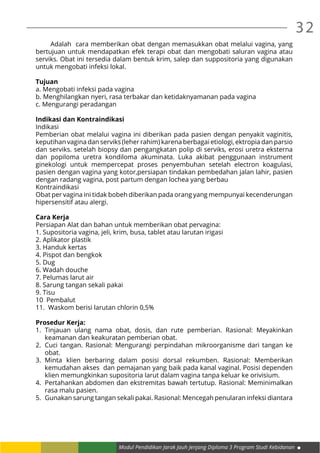 32
Modul Pendidikan Jarak Jauh Jenjang Diploma 3 Program Studi Kebidanan
	 Adalah cara memberikan obat dengan memasukkan obat melalui vagina, yang
bertujuan untuk mendapatkan efek terapi obat dan mengobati saluran vagina atau
serviks. Obat ini tersedia dalam bentuk krim, salep dan suppositoria yang digunakan
untuk mengobati infeksi lokal.
Tujuan
a. Mengobati infeksi pada vagina
b. Menghilangkan nyeri, rasa terbakar dan ketidaknyamanan pada vagina
c. Mengurangi peradangan
Indikasi dan Kontraindikasi
Indikasi
Pemberian obat melalui vagina ini diberikan pada pasien dengan penyakit vaginitis,
keputihan vagina dan serviks (leher rahim) karena berbagai etiologi, ektropia dan parsio
dan serviks. setelah biopsy dan pengangkatan polip di serviks, erosi uretra eksterna
dan popiloma uretra kondiloma akuminata. Luka akibat penggunaan instrument
ginekologi untuk mempercepat proses penyembuhan setelah electron koagulasi,
pasien dengan vagina yang kotor,persiapan tindakan pembedahan jalan lahir, pasien
dengan radang vagina, post partum dengan lochea yang berbau
Kontraindikasi
Obat per vagina ini tidak bobeh diberikan pada orang yang mempunyai kecenderungan
hipersensitif atau alergi.
Cara Kerja
Persiapan Alat dan bahan untuk memberikan obat pervagina:
1. Supositoria vagina, jeli, krim, busa, tablet atau larutan irigasi
2. Aplikator plastik
3. Handuk kertas
4. Pispot dan bengkok
5. Dug
6. Wadah douche
7. Pelumas larut air
8. Sarung tangan sekali pakai
9. Tisu
10 Pembalut
11. Waskom berisi larutan chlorin 0,5%
Prosedur Kerja:
1.	Tinjauan ulang nama obat, dosis, dan rute pemberian. Rasional: Meyakinkan
keamanan dan keakuratan pemberian obat.
2.	 Cuci tangan. Rasional: Mengurangi perpindahan mikroorganisme dari tangan ke
obat.
3.	Minta klien berbaring dalam posisi dorsal rekumben. Rasional: Memberikan
kemudahan akses dan pemajanan yang baik pada kanal vaginal. Posisi dependen
klien memungkinkan supositoria larut dalam vagina tanpa keluar ke orivisium.
4.	 Pertahankan abdomen dan ekstremitas bawah tertutup. Rasional: Meminimalkan
rasa malu pasien.
5.	 Gunakan sarung tangan sekali pakai. Rasional: Mencegah penularan infeksi diantara
 