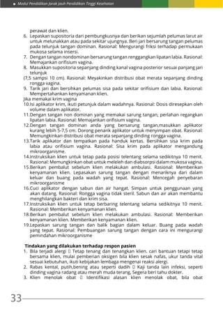 33
Modul Pendidikan Jarak Jauh Pendidikan Tinggi Kesehatan
perawat dan klien.
6.	 Lepaskan supositoria dari pembungkusnya dan berikan sejumlah pelumas larut air
untuk melunakkan atau pada sekitar ujungnya. Beri jari bersarung tangan pelumas
pada telunjuk tangan dominan. Rasional: Mengurangi friksi terhadap permukaan
mukosa selama insersi.
7.	 Dengan tangan nondominan bersarung tangan renggangkan lipatan labia. Rasional:
Memajankan orifisium vagina.
8.	 Masukkan supositoria sepanjang dinding kanal vagina posterior sesuai panjang jari
telunjuk
(7,5 sampsi 10 cm). Rasional: Meyakinkan distribusi obat merata sepanjang dinding
rongga vagina.
9.	 Tarik jari dan bersihkan pelumas sisa pada sekitar orifisium dan labia. Rasional:
Mempertahankan kenyamanan klien.
Jika memakai krim vagina
10.	Isi aplikator krim, ikuti petunjuk dalam wadahnya. Rasional: Dosis diresepkan oleh
volume dalam aplikator.
11.	Dengan tangan non dominan yang memakai sarung tangan, perlahan regangkan
lipatan labia. Rasional: Memajankan orifisium vagina.
12.	Dengan tangan dominan anda yang bersarung tangan,masukkan aplikator
kurang lebih 5-7,5 cm. Dorong penarik aplikator untuk menyimpan obat. Rasional:
Memungkinkan distribusi obat merata sepanjang dinding rongga vagina.
13.	Tarik aplikator dan tempatkan pada handuk kertas. Bersihkan sisa krim pada
labia atau orifisium vagina. Rasional: Sisa krim pada aplikator mengandung
mikroorganisme.
14.	Instruksikan klien untuk tetap pada posisi telentang selama sedikitnya 10 menit.
Rasional: Memungkinkan obat untuk meleleh dan diabsorpsi dalam mukosa vagina.
15.	Berikan pembalut sebelum klien melakukan ambulasi. Rasional: Memberikan
kenyamanan klien. Lepasakan sarung tangan dengan menariknya dari dalam
keluar dan buang pada wadah yang tepat. Rasional: Mencegah penyebaran
mikroorganisme
16.	Cuci aplikator dengan sabun dan air hangat. Simpan untuk penggunaan yang
akan datang. Rasional: Rongga vagina tidak steril. Sabun dan air akan membantu
menghilangkan bakteri dan krim sisa.
17.	Instruksikan klien untuk tetap berbaring telentang selama sedikitnya 10 menit.
Rasional: Memberikan kenyamanan klien.
18.	Berikan pembalut sebelum klien melakukan ambulasi. Rasional: Memberikan
kenyamanan klien. Memberikan kenyamanan klien.
19.	Lepaskan sarung tangan dan balik bagian dalam keluar. Buang pada wadah
yang tepat. Rasional: Pembuangan sarung tangan dengan cara ini mengurangi
pemindahan mikroorganisme
Tindakan yang dilakukan terhadap respon pasien
1.	 Bila terjadi alergi  Tetap tenang dan tenangkan klien. cari bantuan tetapi tetap
bersama klien, mulai pemberian oksigen bila klien sesak nafas, ukur tanda vital
sesuai kebutuhan, ikuti kebijakan lembaga mengenai reaksi alergi.
2.	 Rabas kental, putih,bening atau seperti dadih   Kaji tanda lain infeksi, seperti
dinding vagina radang atau merah muda terang, Segera beri tahu dokter.
3.	 Klien menolak obat   Identifikasi alasan klien menolak obat, bila obat
 