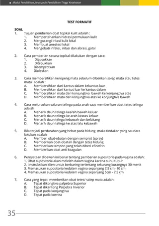 35
Modul Pendidikan Jarak Jauh Pendidikan Tinggi Kesehatan
TEST FORMATIF
SOAL
1.	 Tujuan pemberian obat topikal kulit adalah :
	 1.	 Mempertahankan hidrasi permukaan kulit
	 2.	 Mengurangi iritasi kulit lokal
	 3.	 Membuat anestesi lokal
	 4.	 Mengobati infeksi, iritasi dan abrasi, gatal
2.	 Cara pemberian secara topikal dilakukan dengan cara:
	 1.	 Digosokkan
	 2.	 Ditepukkan
	3.	 Disemprotkan
	4.	 Dioleskan
3.	 Cara membersihkan keropeng mata sebelum diberikan salep mata atau tetes 	
	 mata 	adalah :
	 A.	 Membersihkan dari kantus dalam kekantus luar
	 B.	 Membersihkan dari kantus luar ke kantus dalam
	 C.	 Membersihkan mata dari konjungtiva bawah ke konjungtiva atas
	 D.	 Membersihkan mata dari konjungtiva atas ke konjungtiva bawah
4.	 Cara meluruskan saluran telinga pada anak saat memberikan obat tetes telinga 	
	adalah
	 A.	 Menarik daun telinga kearah bawah keluar
	 B.	 Menarik daun telinga ke arah keatas keluar
	 C.	 Menarik daun telnga kebawah dan belakang
	 D.	 Menarik daun telinga ke atas lalu kebawah
5. 	 Bila terjadi perdarahan yang hebat pada hidung maka tindakan yang saudara 	
	 lakukan adalah
	 A.	 Memberi obat-obatan dengan semprot (spray)
	 B.	 Memberikan obat-obatan dengan tetes hidung
	 C.	 Memberikan tampon yang telah diberi efinefrin
	 D.	 Memberikan obat anti koagulan
6. 	 Pernyataan dibawah ini benar tentang pemberian supositoria pada vagina adalah:
	 1. Obat supositoria akan meleleh dalam vagina karena suhu tubuh
	 2. Instruksikan klien untuk berbaring terlentang sekurang kurangnya 30 menit
	 3. Memasukan supositoria kedalam vagina sepanjang 7,5 cm -10 cm
	 4. Memasukan supositoria kedalam vagina sepanjang 5cm - 7,5 cm
7. 	 Cara yang tepat memberikan obat tetes/ salep mata adalah:
	 A.	 Tepat dikongtiva palpebra Superior
	 B.	 Tepat dikantong Palpebra Inverior
	 C.	 Tepat pada konjungtiva
	 D.	 Tepat pada kornea
 