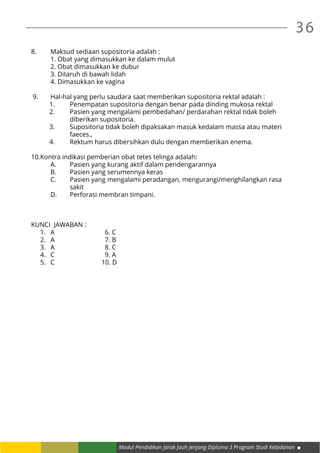 36
Modul Pendidikan Jarak Jauh Jenjang Diploma 3 Program Studi Kebidanan
8. 	 Maksud sediaan supositoria adalah :
	 1. Obat yang dimasukkan ke dalam mulut
	 2. Obat dimasukkan ke dubur
	 3. Ditaruh di bawah lidah
	 4. Dimasukkan ke vagina
9. 	 Hal-hal yang perlu saudara saat memberikan supositoria rektal adalah :
	 1.	 Penempatan supositoria dengan benar pada dinding mukosa rektal
	 2.	 Pasien yang mengalami pembedahan/ perdarahan rektal tidak boleh 		
		 diberikan supositoria.
	 3.	 Supositoria tidak boleh dipaksakan masuk kedalam massa atau materi 	
		 faeces.,
	 4.	 Rektum harus dibersihkan dulu dengan memberikan enema.
	
10.Kontra indikasi pemberian obat tetes telinga adalah:
	 A.	 Pasien yang kurang aktif dalam pendengarannya
	 B.	 Pasien yang serumennya keras
	 C.	 Pasien yang mengalami peradangan, mengurangi/menghilangkan rasa 	
		 sakit
	 D.	 Perforasi membran timpani.
KUNCI JAWABAN :
1.	 A 6. C
2.	 A 7. B
3.	 A 8. C
4.	 C 9. A
5.	 C 10. D
 