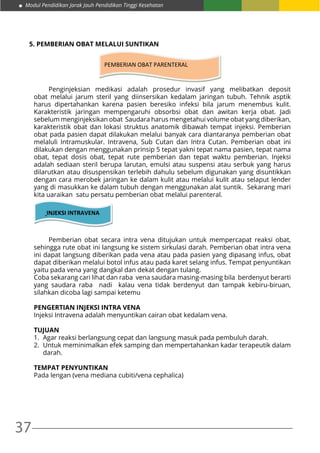 37
Modul Pendidikan Jarak Jauh Pendidikan Tinggi Kesehatan
5. PEMBERIAN OBAT MELALUI SUNTIKAN
PEMBERIAN OBAT PARENTERAL
	 Penginjeksian medikasi adalah prosedur invasif yang melibatkan deposit
obat melalui jarum steril yang diinsersikan kedalam jaringan tubuh. Tehnik asptik
harus dipertahankan karena pasien beresiko infeksi bila jarum menembus kulit.
Karakteristik jaringan mempengaruhi obsorbsi obat dan awitan kerja obat. Jadi
sebelum menginjeksikan obat Saudara harus mengetahui volume obat yang diberikan,
karakteristik obat dan lokasi struktus anatomik dibawah tempat injeksi. Pemberian
obat pada pasien dapat dilakukan melalui banyak cara diantaranya pemberian obat
melaluli Intramuskular. Intravena, Sub Cutan dan Intra Cutan. Pemberian obat ini
dilakukan dengan menggunakan prinsip 5 tepat yakni tepat nama pasien, tepat nama
obat, tepat dosis obat, tepat rute pemberian dan tepat waktu pemberian. Injeksi
adalah sediaan steril berupa larutan, emulsi atau suspensi atau serbuk yang harus
dilarutkan atau disuspensikan terlebih dahulu sebelum digunakan yang disuntikkan
dengan cara merobek jaringan ke dalam kulit atau melalui kulit atau selaput lender
yang di masukkan ke dalam tubuh dengan menggunakan alat suntik. Sekarang mari
kita uaraikan satu persatu pemberian obat melalui parenteral.
INJEKSI INTRAVENA
	 Pemberian obat secara intra vena ditujukan untuk mempercapat reaksi obat,
sehingga rute obat ini langsung ke sistem sirkulasi darah. Pemberian obat intra vena
ini dapat langsung diberikan pada vena atau pada pasien yang dipasang infus, obat
dapat diberikan melalui botol infus atau pada karet selang infus. Tempat penyuntikan
yaitu pada vena yang dangkal dan dekat dengan tulang.
Coba sekarang cari lihat dan raba vena saudara masing-masing bila berdenyut berarti
yang saudara raba nadi kalau vena tidak berdenyut dan tampak kebiru-biruan,
silahkan dicoba lagi sampai ketemu
PENGERTIAN INJEKSI INTRA VENA
Injeksi Intravena adalah menyuntikan cairan obat kedalam vena.
TUJUAN
1.	 Agar reaksi berlangsung cepat dan langsung masuk pada pembuluh darah.
2.	 Untuk meminimalkan efek samping dan mempertahankan kadar terapeutik dalam
darah.
TEMPAT PENYUNTIKAN
Pada lengan (vena mediana cubiti/vena cephalica)
 